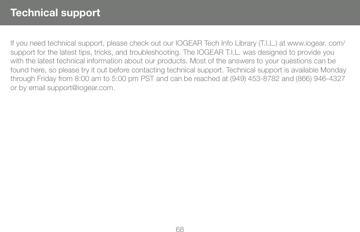 68If you need technical support, please check out our IOGEAR Tech Info Library (T.I.L.) at www.iogear. com/support for the latest tips, tricks, and troubleshooting. The IOGEAR T.I.L. was designed to provide you with the latest technical information about our products. Most of the answers to your questions can be found here, so please try it out before contacting technical support. Technical support is available Monday through Friday from 8:00 am to 5:00 pm PST and can be reached at (949) 453-8782 and (866) 946-4327 or by email support@iogear.com.Technical support