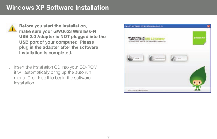 7Windows XP Software InstallationBefore you start the installation, make sure your GWU623 Wireless-N USB 2.0 Adapter is NOT plugged into the USB port of your computer.  Please plug in the adapter after the software installation is completed.1.   Insert the installation CD into your CD-ROM, it will automatically bring up the auto run menu. Click Install to begin the software installation.  