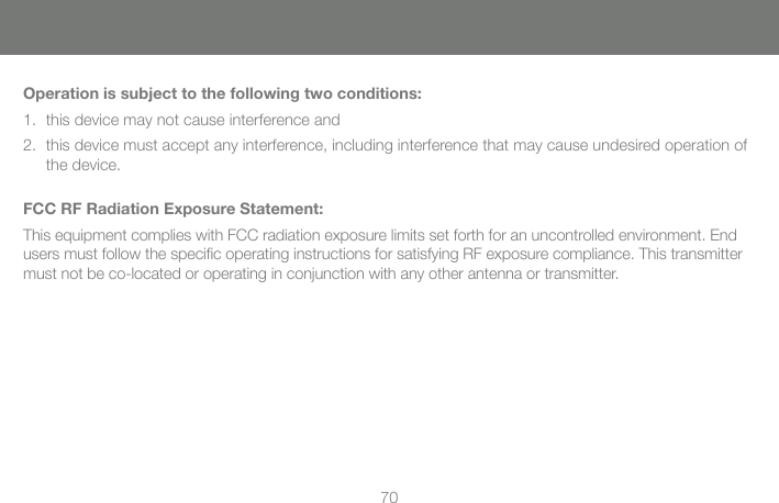 70Operation is subject to the following two conditions:this device may not cause interference and1. this device must accept any interference, including interference that may cause undesired operation of 2. the device.FCC RF Radiation Exposure Statement:This equipment complies with FCC radiation exposure limits set forth for an uncontrolled environment. End users must follow the speciﬁ c operating instructions for satisfying RF exposure compliance. This transmitter must not be co-located or operating in conjunction with any other antenna or transmitter. 