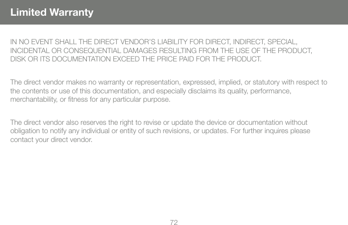 72Limited WarrantyIN NO EVENT SHALL THE DIRECT VENDOR&rsquo;S LIABILITY FOR DIRECT, INDIRECT, SPECIAL, INCIDENTAL OR CONSEQUENTIAL DAMAGES RESULTING FROM THE USE OF THE PRODUCT, DISK OR ITS DOCUMENTATION EXCEED THE PRICE PAID FOR THE PRODUCT.The direct vendor makes no warranty or representation, expressed, implied, or statutory with respect to the contents or use of this documentation, and especially disclaims its quality, performance, merchantability, or ﬁ tness for any particular purpose.The direct vendor also reserves the right to revise or update the device or documentation without obligation to notify any individual or entity of such revisions, or updates. For further inquires please contact your direct vendor.
