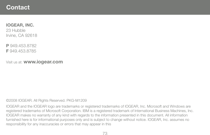 73ContactIOGEAR, INC.23 HubbleIrvine, CA 92618 P 949.453.8782F 949.453.8785Visit us at: www.iogear.com&copy;2008 IOGEAR. All Rights Reserved. PKG-M1209IOGEAR and the IOGEAR logo are trademarks or registered trademarks of IOGEAR, Inc. Microsoft and Windows are registered trademarks of Microsoft Corporation. IBM is a registered trademark of International Business Machines, Inc. IOGEAR makes no warranty of any kind with regards to the information presented in this document. All information furnished here is for informational purposes only and is subject to change without notice. IOGEAR, Inc. assumes no responsibility for any inaccuracies or errors that may appear in this