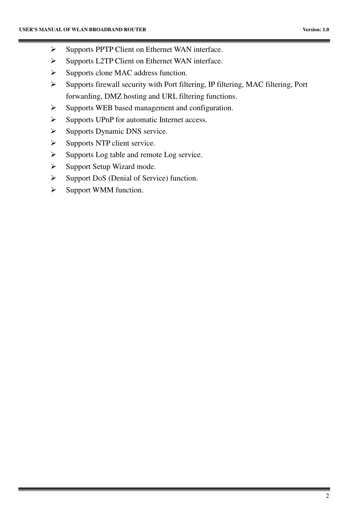   USER&rsquo;S MANUAL OF WLAN BROADBAND ROUTER    Version: 1.0       2  Supports PPTP Client on Ethernet WAN interface.  Supports L2TP Client on Ethernet WAN interface.  Supports clone MAC address function.  Supports firewall security with Port filtering, IP filtering, MAC filtering, Port forwarding, DMZ hosting and URL filtering functions.  Supports WEB based management and configuration.  Supports UPnP for automatic Internet access.  Supports Dynamic DNS service.  Supports NTP client service.  Supports Log table and remote Log service.  Support Setup Wizard mode.  Support DoS (Denial of Service) function.  Support WMM function. 