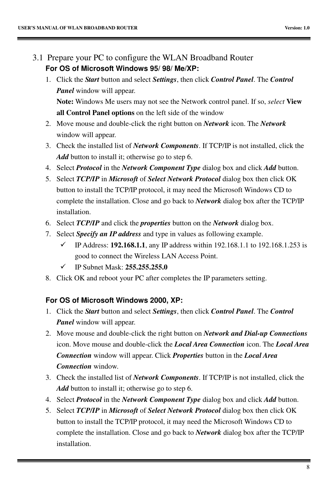   USER&rsquo;S MANUAL OF WLAN BROADBAND ROUTER    Version: 1.0       8    3.1 Prepare your PC to configure the WLAN Broadband Router For OS of Microsoft Windows 95/ 98/ Me/XP:   1. Click the Start button and select Settings, then click Control Panel. The Control Panel window will appear.   Note: Windows Me users may not see the Network control panel. If so, select View all Control Panel options on the left side of the window 2. Move mouse and double-click the right button on Network icon. The Network window will appear. 3. Check the installed list of Network Components. If TCP/IP is not installed, click the Add button to install it; otherwise go to step 6. 4. Select Protocol in the Network Component Type dialog box and click Add button. 5. Select TCP/IP in Microsoft of Select Network Protocol dialog box then click OK button to install the TCP/IP protocol, it may need the Microsoft Windows CD to complete the installation. Close and go back to Network dialog box after the TCP/IP installation. 6. Select TCP/IP and click the properties button on the Network dialog box. 7. Select Specify an IP address and type in values as following example.  IP Address: 192.168.1.1, any IP address within 192.168.1.1 to 192.168.1.253 is good to connect the Wireless LAN Access Point.  IP Subnet Mask: 255.255.255.0 8. Click OK and reboot your PC after completes the IP parameters setting.    For OS of Microsoft Windows 2000, XP:   1. Click the Start button and select Settings, then click Control Panel. The Control Panel window will appear. 2. Move mouse and double-click the right button on Network and Dial-up Connections icon. Move mouse and double-click the Local Area Connection icon. The Local Area Connection window will appear. Click Properties button in the Local Area Connection window. 3. Check the installed list of Network Components. If TCP/IP is not installed, click the Add button to install it; otherwise go to step 6. 4. Select Protocol in the Network Component Type dialog box and click Add button. 5. Select TCP/IP in Microsoft of Select Network Protocol dialog box then click OK button to install the TCP/IP protocol, it may need the Microsoft Windows CD to complete the installation. Close and go back to Network dialog box after the TCP/IP installation. 