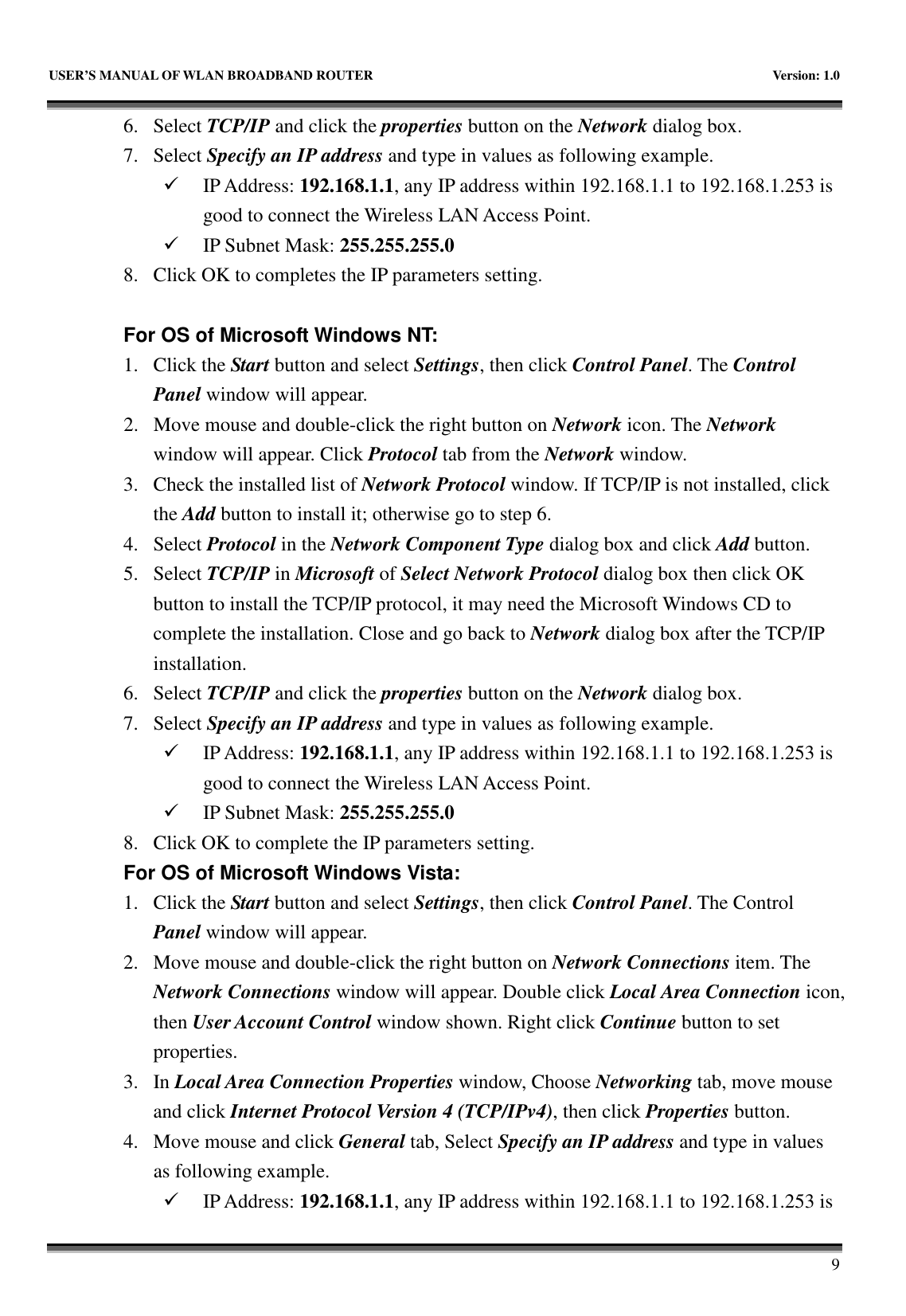  USER&rsquo;S MANUAL OF WLAN BROADBAND ROUTER    Version: 1.0       9 6. Select TCP/IP and click the properties button on the Network dialog box. 7. Select Specify an IP address and type in values as following example.  IP Address: 192.168.1.1, any IP address within 192.168.1.1 to 192.168.1.253 is good to connect the Wireless LAN Access Point.  IP Subnet Mask: 255.255.255.0 8. Click OK to completes the IP parameters setting.    For OS of Microsoft Windows NT:   1. Click the Start button and select Settings, then click Control Panel. The Control Panel window will appear. 2. Move mouse and double-click the right button on Network icon. The Network window will appear. Click Protocol tab from the Network window. 3. Check the installed list of Network Protocol window. If TCP/IP is not installed, click the Add button to install it; otherwise go to step 6. 4. Select Protocol in the Network Component Type dialog box and click Add button. 5. Select TCP/IP in Microsoft of Select Network Protocol dialog box then click OK button to install the TCP/IP protocol, it may need the Microsoft Windows CD to complete the installation. Close and go back to Network dialog box after the TCP/IP installation. 6. Select TCP/IP and click the properties button on the Network dialog box. 7. Select Specify an IP address and type in values as following example.  IP Address: 192.168.1.1, any IP address within 192.168.1.1 to 192.168.1.253 is good to connect the Wireless LAN Access Point.  IP Subnet Mask: 255.255.255.0 8. Click OK to complete the IP parameters setting.   For OS of Microsoft Windows Vista: 1. Click the Start button and select Settings, then click Control Panel. The Control Panel window will appear. 2. Move mouse and double-click the right button on Network Connections item. The Network Connections window will appear. Double click Local Area Connection icon, then User Account Control window shown. Right click Continue button to set properties. 3. In Local Area Connection Properties window, Choose Networking tab, move mouse and click Internet Protocol Version 4 (TCP/IPv4), then click Properties button. 4. Move mouse and click General tab, Select Specify an IP address and type in values as following example.  IP Address: 192.168.1.1, any IP address within 192.168.1.1 to 192.168.1.253 is 