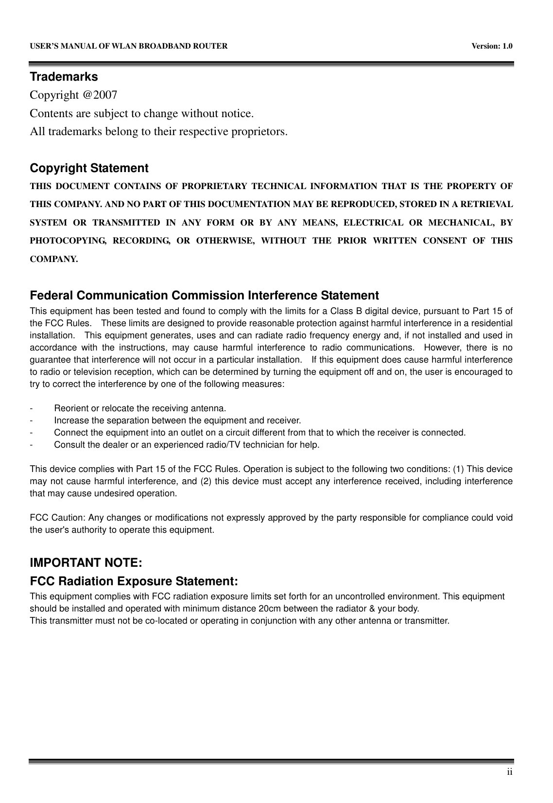   USER&rsquo;S MANUAL OF WLAN BROADBAND ROUTER    Version: 1.0       ii Trademarks Copyright @2007 Contents are subject to change without notice. All trademarks belong to their respective proprietors.  Copyright Statement THIS  DOCUMENT  CONTAINS  OF  PROPRIETARY  TECHNICAL  INFORMATION  THAT  IS  THE  PROPERTY  OF THIS COMPANY. AND NO PART OF THIS DOCUMENTATION MAY BE REPRODUCED, STORED IN A RETRIEVAL SYSTEM  OR  TRANSMITTED  IN  ANY  FORM  OR  BY  ANY  MEANS,  ELECTRICAL  OR  MECHANICAL,  BY PHOTOCOPYING,  RECORDING,  OR  OTHERWISE,  WITHOUT  THE  PRIOR  WRITTEN  CONSENT  OF  THIS COMPANY.  Federal Communication Commission Interference Statement This equipment has been tested and found to comply with the limits for a Class B digital device, pursuant to Part 15 of the FCC Rules.    These limits are designed to provide reasonable protection against harmful interference in a residential installation.    This equipment generates, uses and can radiate radio frequency energy and, if not installed and used in accordance  with  the  instructions,  may  cause  harmful  interference  to  radio  communications.    However,  there  is  no guarantee that interference will not occur in a particular installation.    If this equipment does cause harmful interference to radio or television reception, which can be determined by turning the equipment off and on, the user is encouraged to try to correct the interference by one of the following measures:  -  Reorient or relocate the receiving antenna. -  Increase the separation between the equipment and receiver. -  Connect the equipment into an outlet on a circuit different from that to which the receiver is connected. -  Consult the dealer or an experienced radio/TV technician for help.  This device complies with Part 15 of the FCC Rules. Operation is subject to the following two conditions: (1) This device may not cause harmful interference, and (2) this device must accept any interference received, including interference that may cause undesired operation.  FCC Caution: Any changes or modifications not expressly approved by the party responsible for compliance could void the user's authority to operate this equipment.  IMPORTANT NOTE: FCC Radiation Exposure Statement: This equipment complies with FCC radiation exposure limits set forth for an uncontrolled environment. This equipment should be installed and operated with minimum distance 20cm between the radiator &amp; your body. This transmitter must not be co-located or operating in conjunction with any other antenna or transmitter.  