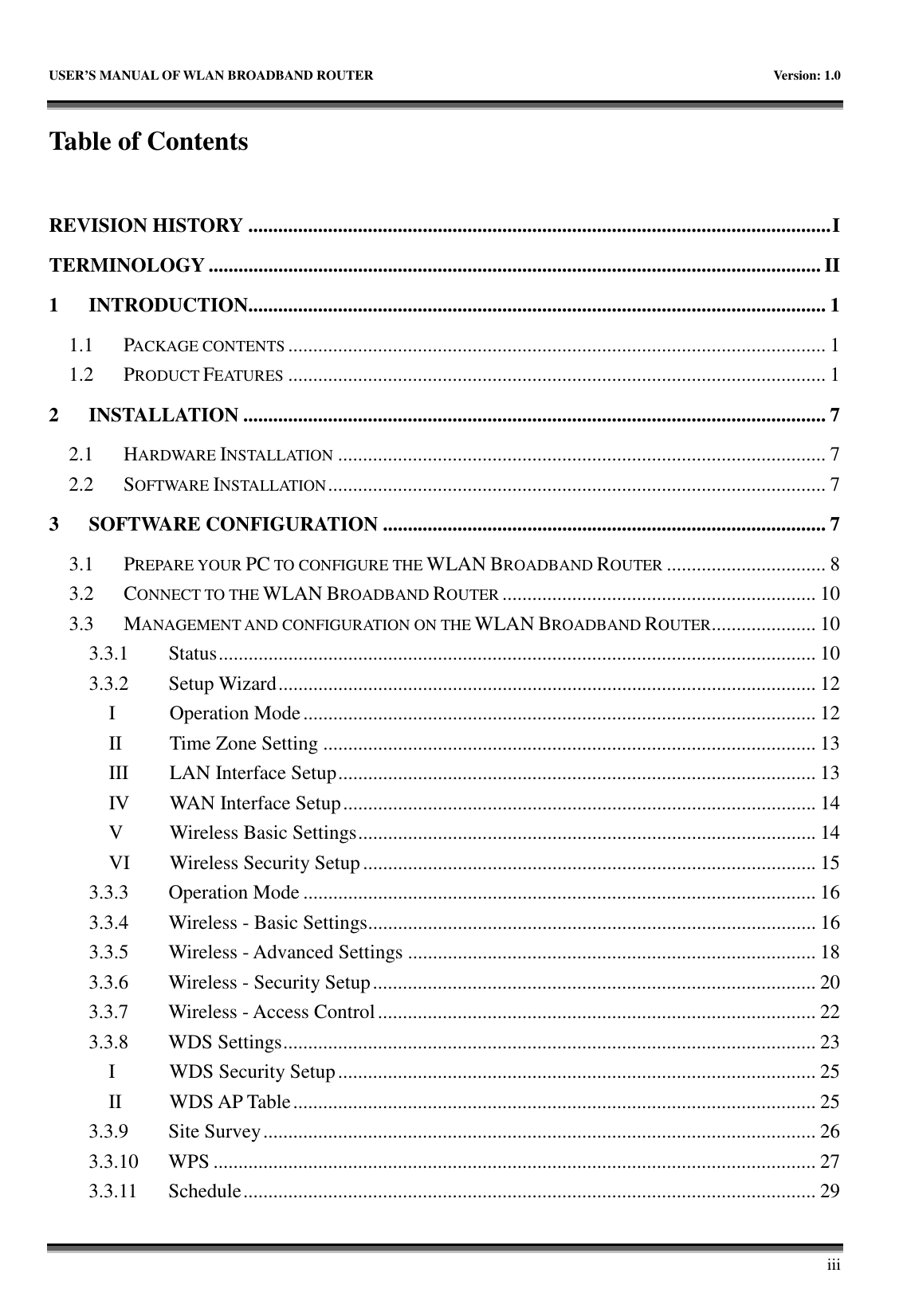   USER&rsquo;S MANUAL OF WLAN BROADBAND ROUTER    Version: 1.0       iii Table of Contents  REVISION HISTORY .....................................................................................................................I TERMINOLOGY ........................................................................................................................... II 1 INTRODUCTION.................................................................................................................... 1 1.1  PACKAGE CONTENTS............................................................................................................ 1 1.2  PRODUCT FEATURES............................................................................................................ 1 2 INSTALLATION ..................................................................................................................... 7 2.1  HARDWARE INSTALLATION.................................................................................................. 7 2.2  SOFTWARE INSTALLATION.................................................................................................... 7 3 SOFTWARE CONFIGURATION ......................................................................................... 7 3.1  PREPARE YOUR PC TO CONFIGURE THE WLAN BROADBAND ROUTER................................ 8 3.2  CONNECT TO THE WLAN BROADBAND ROUTER............................................................... 10 3.3  MANAGEMENT AND CONFIGURATION ON THE WLAN BROADBAND ROUTER..................... 10 3.3.1  Status........................................................................................................................ 10 3.3.2  Setup Wizard............................................................................................................ 12 I  Operation Mode....................................................................................................... 12 II  Time Zone Setting ................................................................................................... 13 III  LAN Interface Setup................................................................................................ 13 IV  WAN Interface Setup............................................................................................... 14 V  Wireless Basic Settings............................................................................................ 14 VI  Wireless Security Setup........................................................................................... 15 3.3.3  Operation Mode ....................................................................................................... 16 3.3.4  Wireless - Basic Settings.......................................................................................... 16 3.3.5  Wireless - Advanced Settings .................................................................................. 18 3.3.6  Wireless - Security Setup......................................................................................... 20 3.3.7  Wireless - Access Control........................................................................................ 22 3.3.8  WDS Settings........................................................................................................... 23 I  WDS Security Setup................................................................................................ 25 II  WDS AP Table......................................................................................................... 25 3.3.9  Site Survey............................................................................................................... 26 3.3.10  WPS ......................................................................................................................... 27 3.3.11  Schedule................................................................................................................... 29 