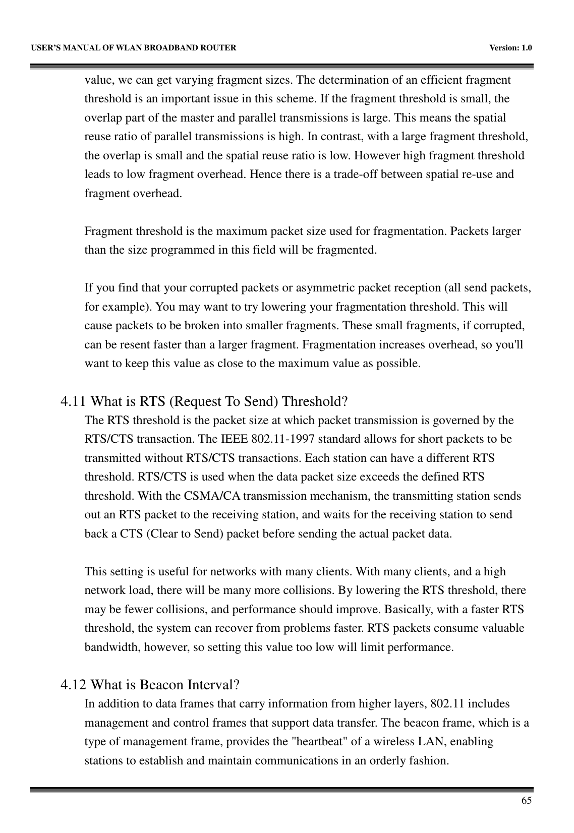   USER&rsquo;S MANUAL OF WLAN BROADBAND ROUTER    Version: 1.0       65 value, we can get varying fragment sizes. The determination of an efficient fragment threshold is an important issue in this scheme. If the fragment threshold is small, the overlap part of the master and parallel transmissions is large. This means the spatial reuse ratio of parallel transmissions is high. In contrast, with a large fragment threshold, the overlap is small and the spatial reuse ratio is low. However high fragment threshold leads to low fragment overhead. Hence there is a trade-off between spatial re-use and fragment overhead.    Fragment threshold is the maximum packet size used for fragmentation. Packets larger than the size programmed in this field will be fragmented.  If you find that your corrupted packets or asymmetric packet reception (all send packets, for example). You may want to try lowering your fragmentation threshold. This will cause packets to be broken into smaller fragments. These small fragments, if corrupted, can be resent faster than a larger fragment. Fragmentation increases overhead, so you'll want to keep this value as close to the maximum value as possible.  4.11 What is RTS (Request To Send) Threshold?   The RTS threshold is the packet size at which packet transmission is governed by the RTS/CTS transaction. The IEEE 802.11-1997 standard allows for short packets to be transmitted without RTS/CTS transactions. Each station can have a different RTS threshold. RTS/CTS is used when the data packet size exceeds the defined RTS threshold. With the CSMA/CA transmission mechanism, the transmitting station sends out an RTS packet to the receiving station, and waits for the receiving station to send back a CTS (Clear to Send) packet before sending the actual packet data.  This setting is useful for networks with many clients. With many clients, and a high network load, there will be many more collisions. By lowering the RTS threshold, there may be fewer collisions, and performance should improve. Basically, with a faster RTS threshold, the system can recover from problems faster. RTS packets consume valuable bandwidth, however, so setting this value too low will limit performance.  4.12 What is Beacon Interval?   In addition to data frames that carry information from higher layers, 802.11 includes management and control frames that support data transfer. The beacon frame, which is a type of management frame, provides the "heartbeat" of a wireless LAN, enabling stations to establish and maintain communications in an orderly fashion. 