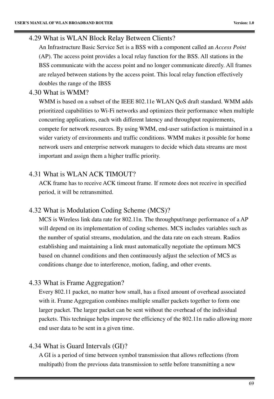   USER&rsquo;S MANUAL OF WLAN BROADBAND ROUTER    Version: 1.0       69 4.29 What is WLAN Block Relay Between Clients? An Infrastructure Basic Service Set is a BSS with a component called an Access Point (AP). The access point provides a local relay function for the BSS. All stations in the BSS communicate with the access point and no longer communicate directly. All frames are relayed between stations by the access point. This local relay function effectively doubles the range of the IBSS 4.30 What is WMM? WMM is based on a subset of the IEEE 802.11e WLAN QoS draft standard. WMM adds prioritized capabilities to Wi-Fi networks and optimizes their performance when multiple concurring applications, each with different latency and throughput requirements, compete for network resources. By using WMM, end-user satisfaction is maintained in a wider variety of environments and traffic conditions. WMM makes it possible for home network users and enterprise network managers to decide which data streams are most important and assign them a higher traffic priority.  4.31 What is WLAN ACK TIMOUT? ACK frame has to receive ACK timeout frame. If remote does not receive in specified period, it will be retransmitted.  4.32 What is Modulation Coding Scheme (MCS)? MCS is Wireless link data rate for 802.11n. The throughput/range performance of a AP will depend on its implementation of coding schemes. MCS includes variables such as the number of spatial streams, modulation, and the data rate on each stream. Radios establishing and maintaining a link must automatically negotiate the optimum MCS based on channel conditions and then continuously adjust the selection of MCS as conditions change due to interference, motion, fading, and other events.  4.33 What is Frame Aggregation? Every 802.11 packet, no matter how small, has a fixed amount of overhead associated with it. Frame Aggregation combines multiple smaller packets together to form one larger packet. The larger packet can be sent without the overhead of the individual packets. This technique helps improve the efficiency of the 802.11n radio allowing more end user data to be sent in a given time.  4.34 What is Guard Intervals (GI)? A GI is a period of time between symbol transmission that allows reflections (from multipath) from the previous data transmission to settle before transmitting a new 
