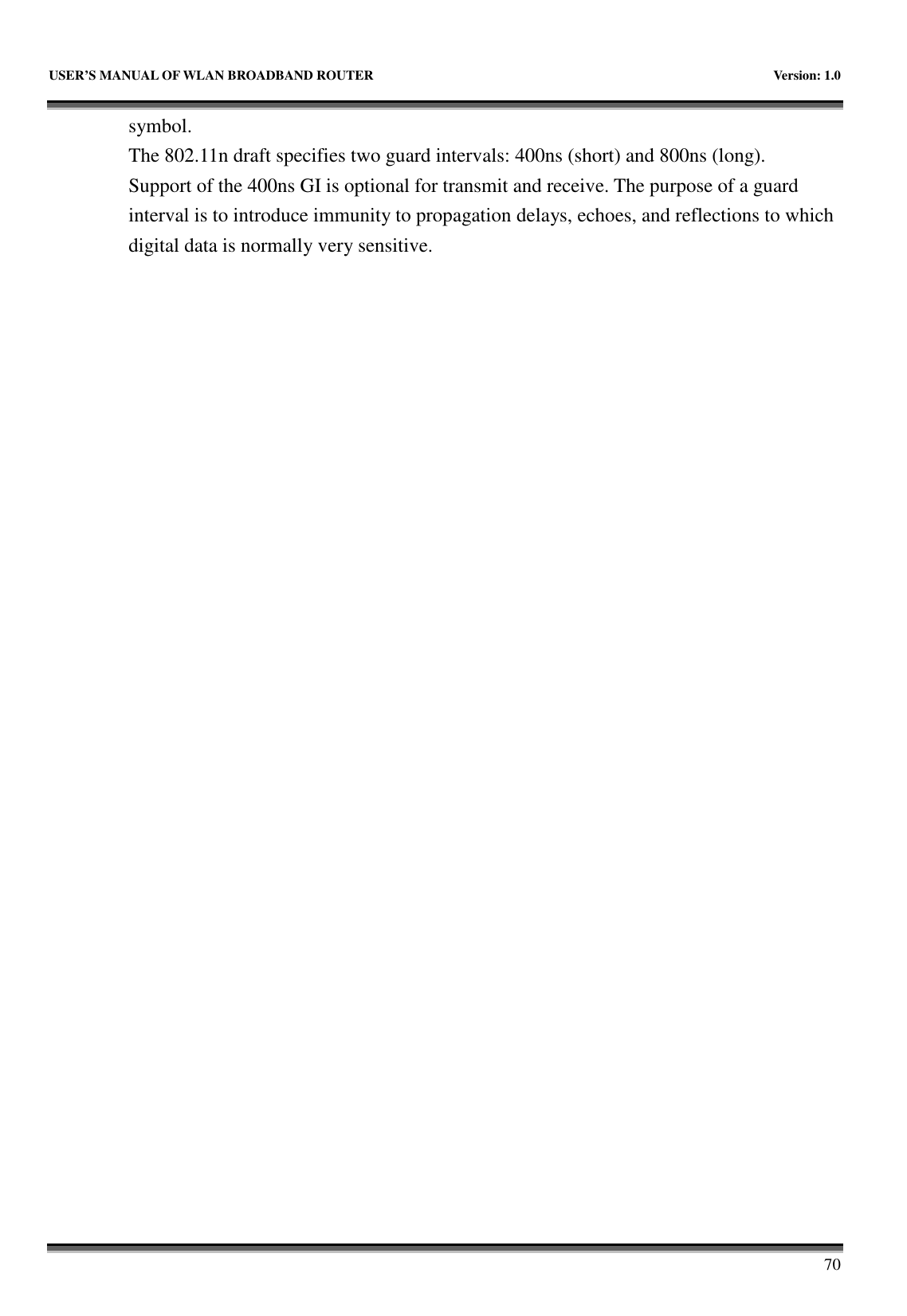   USER&rsquo;S MANUAL OF WLAN BROADBAND ROUTER    Version: 1.0       70 symbol. The 802.11n draft specifies two guard intervals: 400ns (short) and 800ns (long).   Support of the 400ns GI is optional for transmit and receive. The purpose of a guard interval is to introduce immunity to propagation delays, echoes, and reflections to which digital data is normally very sensitive.                              