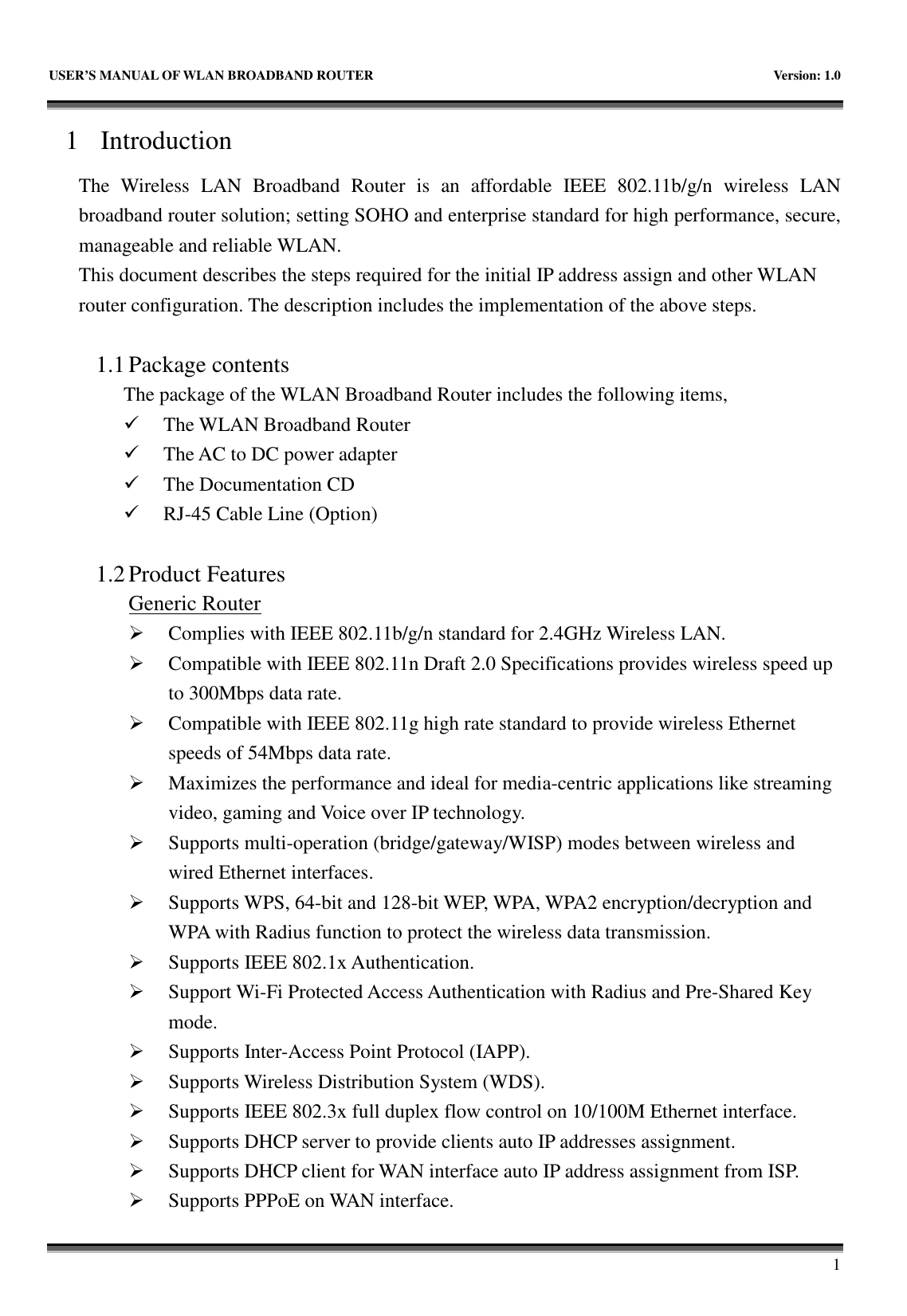   USER&rsquo;S MANUAL OF WLAN BROADBAND ROUTER    Version: 1.0       1 1 Introduction The  Wireless  LAN  Broadband  Router  is  an  affordable  IEEE  802.11b/g/n  wireless  LAN broadband router solution; setting SOHO and enterprise standard for high performance, secure, manageable and reliable WLAN. This document describes the steps required for the initial IP address assign and other WLAN router configuration. The description includes the implementation of the above steps.  1.1 Package contents The package of the WLAN Broadband Router includes the following items,  The WLAN Broadband Router  The AC to DC power adapter  The Documentation CD  RJ-45 Cable Line (Option)  1.2 Product Features Generic Router  Complies with IEEE 802.11b/g/n standard for 2.4GHz Wireless LAN.  Compatible with IEEE 802.11n Draft 2.0 Specifications provides wireless speed up to 300Mbps data rate.  Compatible with IEEE 802.11g high rate standard to provide wireless Ethernet speeds of 54Mbps data rate.  Maximizes the performance and ideal for media-centric applications like streaming video, gaming and Voice over IP technology.  Supports multi-operation (bridge/gateway/WISP) modes between wireless and wired Ethernet interfaces.  Supports WPS, 64-bit and 128-bit WEP, WPA, WPA2 encryption/decryption and WPA with Radius function to protect the wireless data transmission.  Supports IEEE 802.1x Authentication.  Support Wi-Fi Protected Access Authentication with Radius and Pre-Shared Key mode.  Supports Inter-Access Point Protocol (IAPP).  Supports Wireless Distribution System (WDS).  Supports IEEE 802.3x full duplex flow control on 10/100M Ethernet interface.  Supports DHCP server to provide clients auto IP addresses assignment.  Supports DHCP client for WAN interface auto IP address assignment from ISP.  Supports PPPoE on WAN interface. 