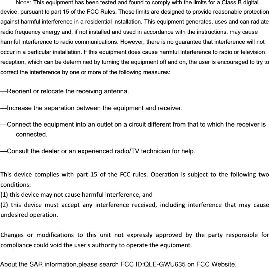 NOTE: This equipment has been tested and found to comply with the limits for a Class B digital device, pursuant to part 15 of the FCC Rules. These limits are designed to provide reasonable protection against harmful interference in a residential installation. This equipment generates, uses and can radiate radio frequency energy and, if not installed and used in accordance with the instructions, may cause harmful interference to radio communications. However, there is no guarantee that interference will not occur in a particular installation. If this equipment does cause harmful interference to radio or television reception, which can be determined by turning the equipment off and on, the user is encouraged to try to correct the interference by one or more of the following measures: &mdash;Reorient or relocate the receiving antenna. &mdash;Increase the separation between the equipment and receiver. &mdash;Connect the equipment into an outlet on a circuit different from that to which the receiver is connected. &mdash;Consult the dealer or an experienced radio/TV technician for help. Thisdevicecomplieswithpart15oftheFCCrules.Operationissubjecttothefollowingtwoconditions:(1)thisdevicemaynotcauseharmfulinterference,and(2)thisdevicemustacceptanyinterferencereceived,includinginterferencethatmaycauseundesiredoperation.Changesormodificationstothisunitnotexpresslyapprovedbythepartyresponsibleforcompliancecouldvoidtheuser'sauthoritytooperatetheequipment.About the SAR information,please search FCC ID:QLE-GWU635 on FCC Website.