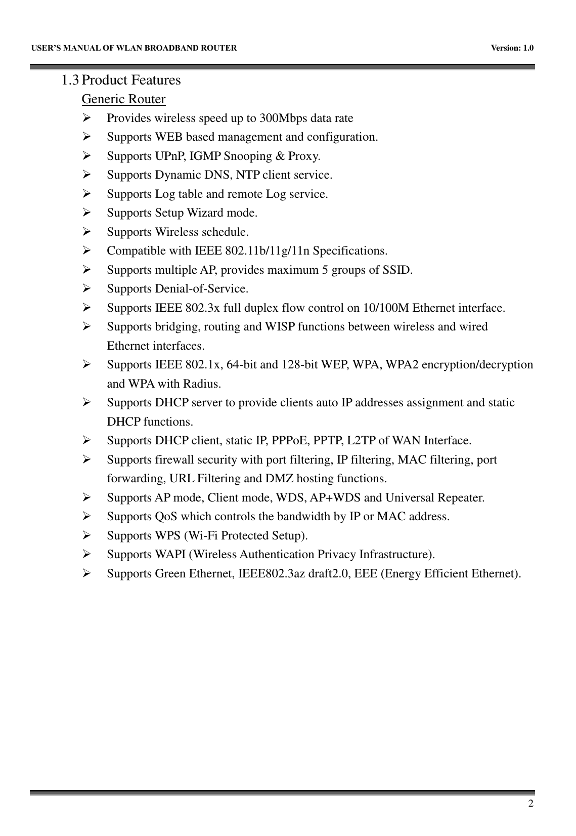   USER&rsquo;S MANUAL OF WLAN BROADBAND ROUTER    Version: 1.0        2 1.3 Product Features Generic Router  Provides wireless speed up to 300Mbps data rate  Supports WEB based management and configuration.  Supports UPnP, IGMP Snooping &amp; Proxy.  Supports Dynamic DNS, NTP client service.  Supports Log table and remote Log service.  Supports Setup Wizard mode.  Supports Wireless schedule.  Compatible with IEEE 802.11b/11g/11n Specifications.  Supports multiple AP, provides maximum 5 groups of SSID.  Supports Denial-of-Service.  Supports IEEE 802.3x full duplex flow control on 10/100M Ethernet interface.  Supports bridging, routing and WISP functions between wireless and wired Ethernet interfaces.  Supports IEEE 802.1x, 64-bit and 128-bit WEP, WPA, WPA2 encryption/decryption and WPA with Radius.  Supports DHCP server to provide clients auto IP addresses assignment and static DHCP functions.  Supports DHCP client, static IP, PPPoE, PPTP, L2TP of WAN Interface.  Supports firewall security with port filtering, IP filtering, MAC filtering, port forwarding, URL Filtering and DMZ hosting functions.  Supports AP mode, Client mode, WDS, AP+WDS and Universal Repeater.  Supports QoS which controls the bandwidth by IP or MAC address.  Supports WPS (Wi-Fi Protected Setup).  Supports WAPI (Wireless Authentication Privacy Infrastructure).  Supports Green Ethernet, IEEE802.3az draft2.0, EEE (Energy Efficient Ethernet). 