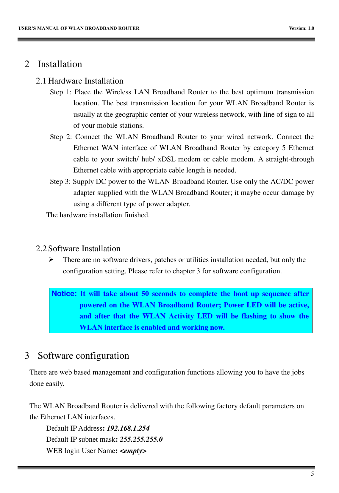   USER&rsquo;S MANUAL OF WLAN BROADBAND ROUTER    Version: 1.0        5  2 Installation 2.1 Hardware Installation Step 1: Place the Wireless LAN Broadband Router  to the best  optimum transmission location. The best transmission location for your WLAN Broadband Router is usually at the geographic center of your wireless network, with line of sign to all of your mobile stations. Step  2:  Connect  the  WLAN  Broadband  Router  to  your  wired  network.  Connect  the Ethernet WAN interface of WLAN Broadband  Router by category 5 Ethernet cable to  your switch/ hub/ xDSL  modem  or cable modem.  A straight-through Ethernet cable with appropriate cable length is needed. Step 3: Supply DC power to the WLAN Broadband Router. Use only the AC/DC power adapter supplied with the WLAN Broadband Router; it maybe occur damage by using a different type of power adapter. The hardware installation finished.     2.2 Software Installation  There are no software drivers, patches or utilities installation needed, but only the configuration setting. Please refer to chapter 3 for software configuration.  Notice:  It  will  take  about  50  seconds  to  complete  the  boot  up  sequence after powered on the WLAN Broadband Router; Power LED will be active, and  after  that  the  WLAN  Activity  LED  will  be  flashing  to  show  the WLAN interface is enabled and working now.  3 Software configuration There are web based management and configuration functions allowing you to have the jobs done easily.  The WLAN Broadband Router is delivered with the following factory default parameters on the Ethernet LAN interfaces. Default IP Address: 192.168.1.254 Default IP subnet mask: 255.255.255.0 WEB login User Name: <empty> 