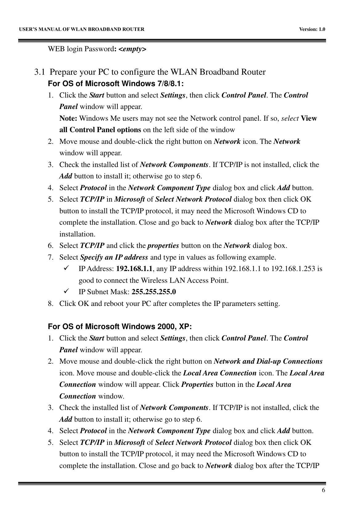   USER&rsquo;S MANUAL OF WLAN BROADBAND ROUTER    Version: 1.0        6 WEB login Password: <empty>    3.1 Prepare your PC to configure the WLAN Broadband Router For OS of Microsoft Windows 7/8/8.1:   1. Click the Start button and select Settings, then click Control Panel. The Control Panel window will appear.   Note: Windows Me users may not see the Network control panel. If so, select View all Control Panel options on the left side of the window 2. Move mouse and double-click the right button on Network icon. The Network window will appear. 3. Check the installed list of Network Components. If TCP/IP is not installed, click the Add button to install it; otherwise go to step 6. 4. Select Protocol in the Network Component Type dialog box and click Add button. 5. Select TCP/IP in Microsoft of Select Network Protocol dialog box then click OK button to install the TCP/IP protocol, it may need the Microsoft Windows CD to complete the installation. Close and go back to Network dialog box after the TCP/IP installation. 6. Select TCP/IP and click the properties button on the Network dialog box. 7. Select Specify an IP address and type in values as following example.  IP Address: 192.168.1.1, any IP address within 192.168.1.1 to 192.168.1.253 is good to connect the Wireless LAN Access Point.  IP Subnet Mask: 255.255.255.0 8. Click OK and reboot your PC after completes the IP parameters setting.    For OS of Microsoft Windows 2000, XP:   1. Click the Start button and select Settings, then click Control Panel. The Control Panel window will appear. 2. Move mouse and double-click the right button on Network and Dial-up Connections icon. Move mouse and double-click the Local Area Connection icon. The Local Area Connection window will appear. Click Properties button in the Local Area Connection window. 3. Check the installed list of Network Components. If TCP/IP is not installed, click the Add button to install it; otherwise go to step 6. 4. Select Protocol in the Network Component Type dialog box and click Add button. 5. Select TCP/IP in Microsoft of Select Network Protocol dialog box then click OK button to install the TCP/IP protocol, it may need the Microsoft Windows CD to complete the installation. Close and go back to Network dialog box after the TCP/IP 