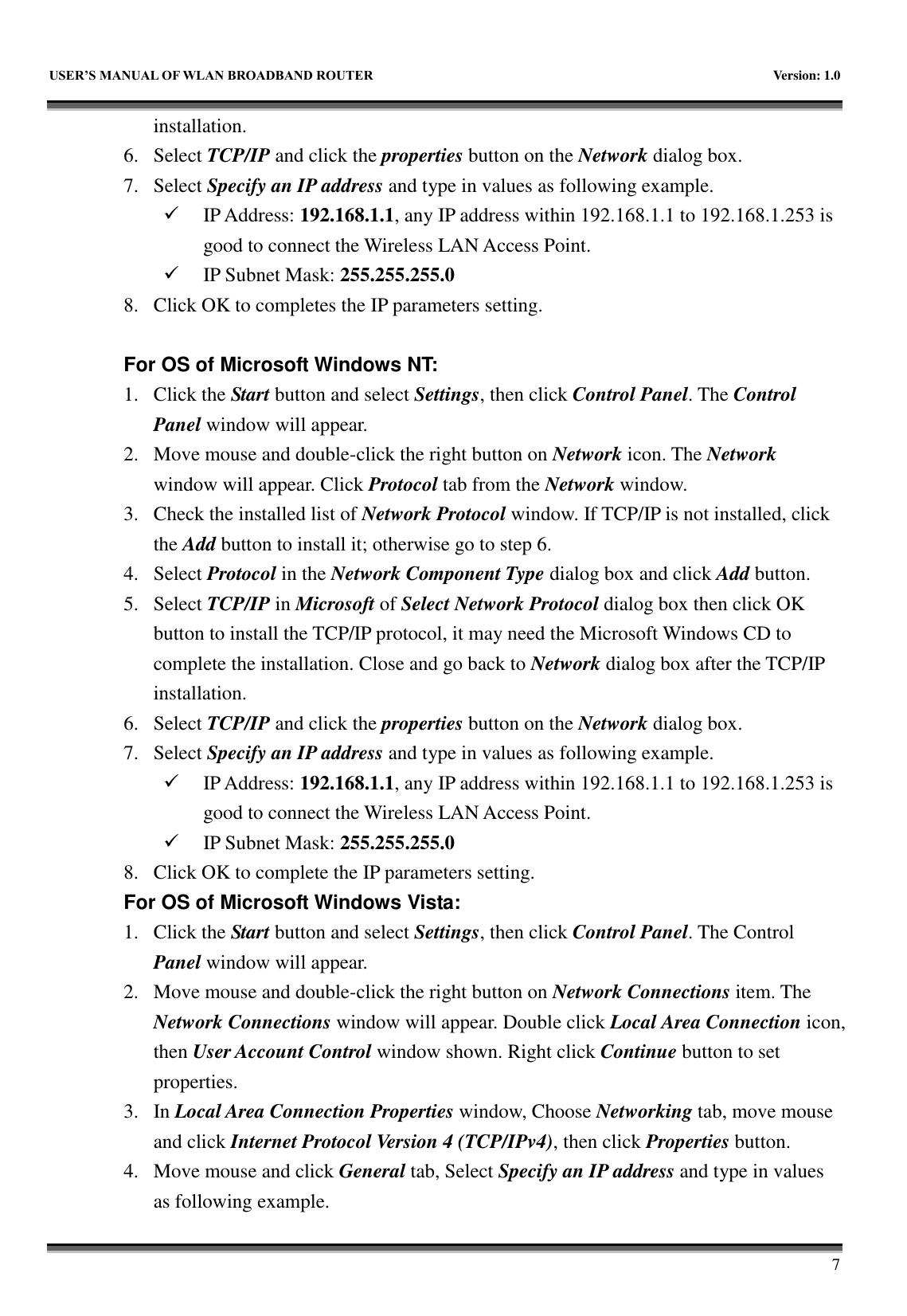   USER&rsquo;S MANUAL OF WLAN BROADBAND ROUTER    Version: 1.0        7 installation. 6. Select TCP/IP and click the properties button on the Network dialog box. 7. Select Specify an IP address and type in values as following example.  IP Address: 192.168.1.1, any IP address within 192.168.1.1 to 192.168.1.253 is good to connect the Wireless LAN Access Point.  IP Subnet Mask: 255.255.255.0 8. Click OK to completes the IP parameters setting.    For OS of Microsoft Windows NT:   1. Click the Start button and select Settings, then click Control Panel. The Control Panel window will appear. 2. Move mouse and double-click the right button on Network icon. The Network window will appear. Click Protocol tab from the Network window. 3. Check the installed list of Network Protocol window. If TCP/IP is not installed, click the Add button to install it; otherwise go to step 6. 4. Select Protocol in the Network Component Type dialog box and click Add button. 5. Select TCP/IP in Microsoft of Select Network Protocol dialog box then click OK button to install the TCP/IP protocol, it may need the Microsoft Windows CD to complete the installation. Close and go back to Network dialog box after the TCP/IP installation. 6. Select TCP/IP and click the properties button on the Network dialog box. 7. Select Specify an IP address and type in values as following example.  IP Address: 192.168.1.1, any IP address within 192.168.1.1 to 192.168.1.253 is good to connect the Wireless LAN Access Point.  IP Subnet Mask: 255.255.255.0 8. Click OK to complete the IP parameters setting.   For OS of Microsoft Windows Vista: 1. Click the Start button and select Settings, then click Control Panel. The Control Panel window will appear. 2. Move mouse and double-click the right button on Network Connections item. The Network Connections window will appear. Double click Local Area Connection icon, then User Account Control window shown. Right click Continue button to set properties. 3. In Local Area Connection Properties window, Choose Networking tab, move mouse and click Internet Protocol Version 4 (TCP/IPv4), then click Properties button. 4. Move mouse and click General tab, Select Specify an IP address and type in values as following example. 