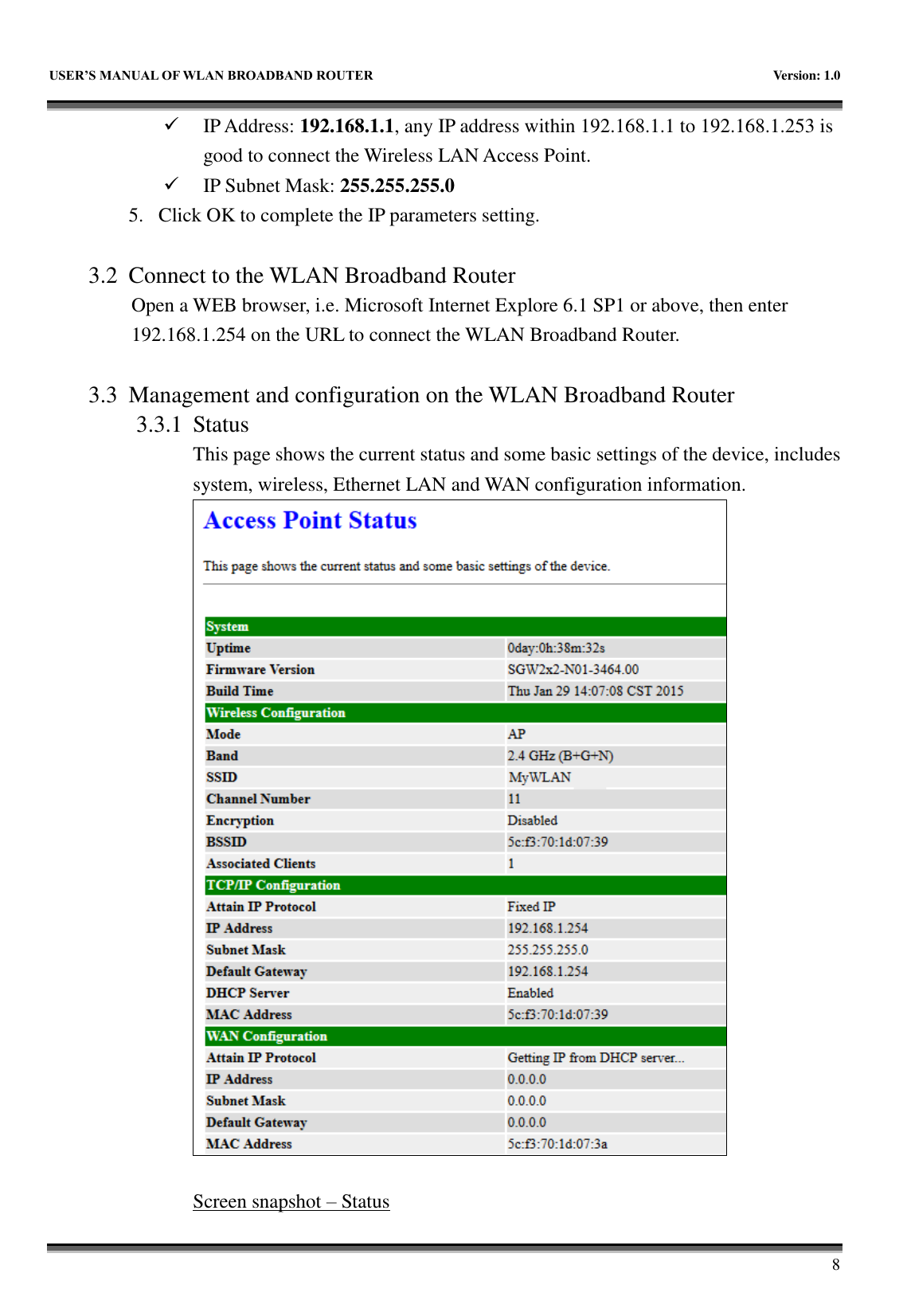   USER&rsquo;S MANUAL OF WLAN BROADBAND ROUTER    Version: 1.0        8  IP Address: 192.168.1.1, any IP address within 192.168.1.1 to 192.168.1.253 is good to connect the Wireless LAN Access Point.  IP Subnet Mask: 255.255.255.0 5. Click OK to complete the IP parameters setting.  3.2 Connect to the WLAN Broadband Router Open a WEB browser, i.e. Microsoft Internet Explore 6.1 SP1 or above, then enter 192.168.1.254 on the URL to connect the WLAN Broadband Router.  3.3 Management and configuration on the WLAN Broadband Router 3.3.1 Status This page shows the current status and some basic settings of the device, includes system, wireless, Ethernet LAN and WAN configuration information.   Screen snapshot &ndash; Status 