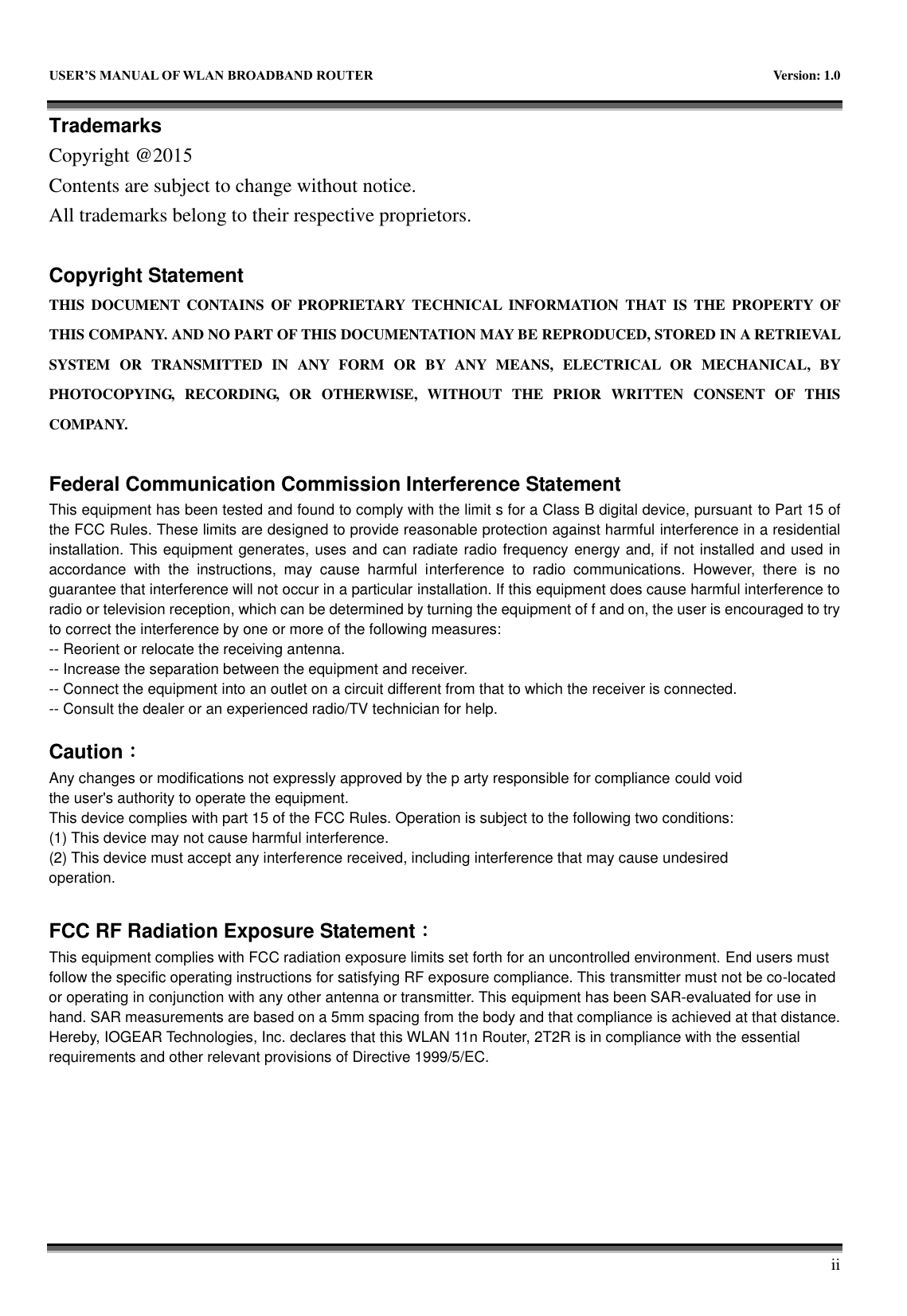USER&rsquo;S MANUAL OF WLAN BROADBAND ROUTER  Version: 1.0 iiTrademarks Copyright @2015Contents are subject to change without notice. All trademarks belong to their respective proprietors. Copyright Statement THIS  DOCUMENT  CONTAINS  OF  PROPRIETARY  TECHNICAL  INFORMATION  THAT  IS  THE  PROPERTY  OF THIS COMPANY. AND NO PART OF THIS DOCUMENTATION MAY BE REPRODUCED, STORED IN A RETRIEVAL SYSTEM  OR  TRANSMITTED  IN  ANY  FORM  OR  BY  ANY  MEANS,  ELECTRICAL  OR  MECHANICAL,  BY PHOTOCOPYING,  RECORDING,  OR  OTHERWISE,  WITHOUT  THE  PRIOR  WRITTEN  CONSENT  OF  THIS COMPANY.Federal Communication Commission Interference Statement This equipment has been tested and found to comply with the limit s for a Class B digital device, pursuant to Part 15 of the FCC Rules. These limits are designed to provide reasonable protection against harmful interference in a residential installation. This equipment generates, uses and can radiate radio frequency energy and, if not installed and used in accordance  with  the  instructions,  may  cause  harmful  interference  to  radio  communications.  However,  there  is  no guarantee that interference will not occur in a particular installation. If this equipment does cause harmful interference to radio or television reception, which can be determined by turning the equipment of f and on, the user is encouraged to try to correct the interference by one or more of the following measures: -- Reorient or relocate the receiving antenna. -- Increase the separation between the equipment and receiver. -- Connect the equipment into an outlet on a circuit different from that to which the receiver is connected. -- Consult the dealer or an experienced radio/TV technician for help. Caution： Any changes or modifications not expressly approved by the p arty responsible for compliance could void the user's authority to operate the equipment. This device complies with part 15 of the FCC Rules. Operation is subject to the following two conditions: (1) This device may not cause harmful interference. (2) This device must accept any interference received, including interference that may cause undesired operation. FCC RF Radiation Exposure Statement： This equipment complies with FCC radiation exposure limits set forth for an uncontrolled environment. End users must follow the specific operating instructions for satisfying RF exposure compliance. This transmitter must not be co-located or operating in conjunction with any other antenna or transmitter. This equipment has been SAR-evaluated for use in hand. SAR measurements are based on a 5mm spacing from the body and that compliance is achieved at that distance. Hereby, IOGEAR Technologies, Inc. declares that this WLAN 11n Router, 2T2R is in compliance with the essential requirements and other relevant provisions of Directive 1999/5/EC.   