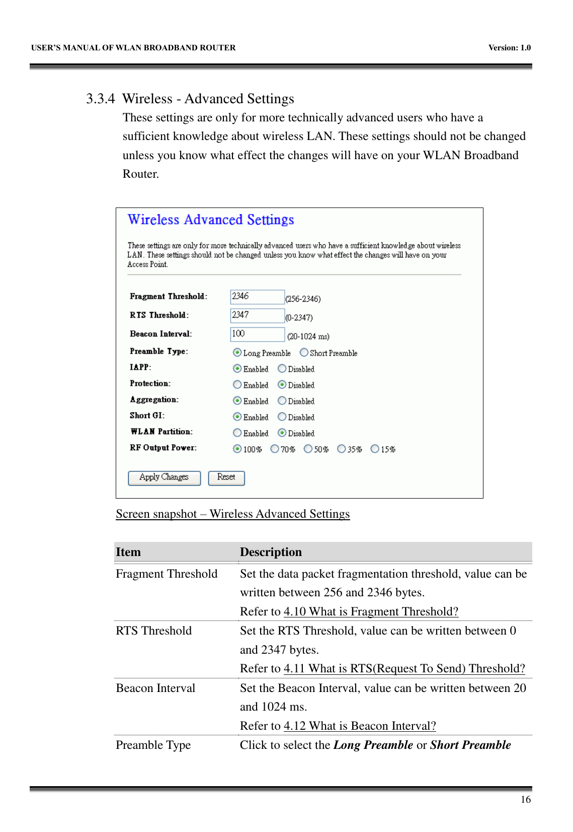   USER&rsquo;S MANUAL OF WLAN BROADBAND ROUTER    Version: 1.0        16  3.3.4 Wireless - Advanced Settings These settings are only for more technically advanced users who have a sufficient knowledge about wireless LAN. These settings should not be changed unless you know what effect the changes will have on your WLAN Broadband Router.   Screen snapshot &ndash; Wireless Advanced Settings  Item Description   Fragment Threshold Set the data packet fragmentation threshold, value can be written between 256 and 2346 bytes. Refer to 4.10 What is Fragment Threshold? RTS Threshold Set the RTS Threshold, value can be written between 0 and 2347 bytes. Refer to 4.11 What is RTS(Request To Send) Threshold? Beacon Interval Set the Beacon Interval, value can be written between 20 and 1024 ms. Refer to 4.12 What is Beacon Interval? Preamble Type Click to select the Long Preamble or Short Preamble 