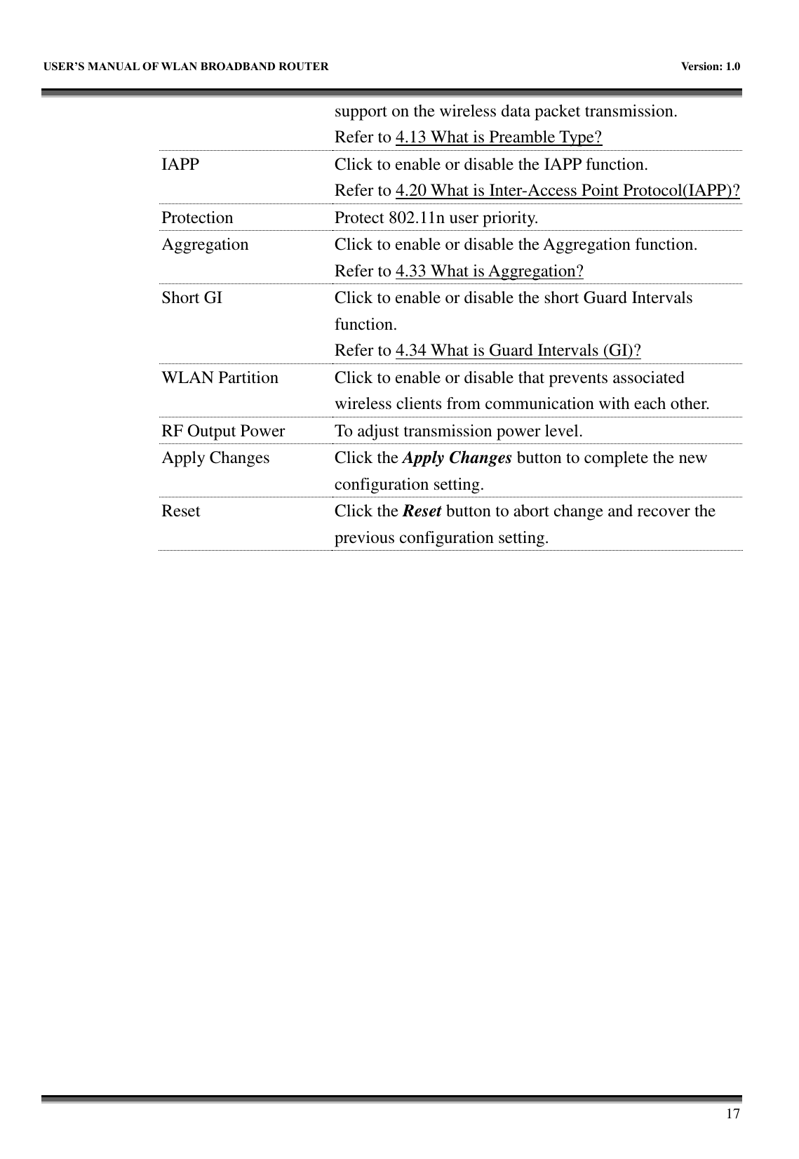   USER&rsquo;S MANUAL OF WLAN BROADBAND ROUTER    Version: 1.0        17 support on the wireless data packet transmission. Refer to 4.13 What is Preamble Type?   IAPP Click to enable or disable the IAPP function. Refer to 4.20 What is Inter-Access Point Protocol(IAPP)? Protection Protect 802.11n user priority. Aggregation Click to enable or disable the Aggregation function. Refer to 4.33 What is Aggregation? Short GI Click to enable or disable the short Guard Intervals function. Refer to 4.34 What is Guard Intervals (GI)? WLAN Partition Click to enable or disable that prevents associated wireless clients from communication with each other. RF Output Power To adjust transmission power level. Apply Changes Click the Apply Changes button to complete the new configuration setting. Reset Click the Reset button to abort change and recover the previous configuration setting.  