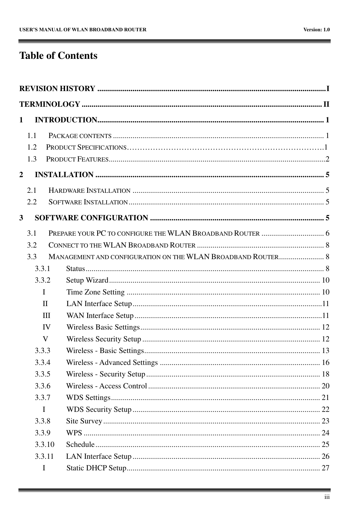   USER&rsquo;S MANUAL OF WLAN BROADBAND ROUTER    Version: 1.0        iii Table of Contents  REVISION HISTORY ..................................................................................................................... I TERMINOLOGY ........................................................................................................................... II 1 INTRODUCTION.................................................................................................................... 1 1.1 PACKAGE CONTENTS ............................................................................................................ 1 1.2   PRODUCT SPECIFICATIONS&hellip;&hellip;&hellip;&hellip;&hellip;&hellip;&hellip;&hellip;&hellip;&hellip;&hellip;&hellip;&hellip;&hellip;&hellip;&hellip;&hellip;&hellip;&hellip;&hellip;&hellip;&hellip;&hellip;&hellip;&hellip;.1 1.3   PRODUCT FEATURES...............................................................................................................2 2 INSTALLATION ..................................................................................................................... 5 2.1 HARDWARE INSTALLATION .................................................................................................. 5 2.2 SOFTWARE INSTALLATION .................................................................................................... 5 3 SOFTWARE CONFIGURATION ......................................................................................... 5 3.1 PREPARE YOUR PC TO CONFIGURE THE WLAN BROADBAND ROUTER ................................ 6 3.2 CONNECT TO THE WLAN BROADBAND ROUTER ................................................................. 8 3.3 MANAGEMENT AND CONFIGURATION ON THE WLAN BROADBAND ROUTER ....................... 8 3.3.1 Status .......................................................................................................................... 8 3.3.2 Setup Wizard ............................................................................................................ 10 I Time Zone Setting ................................................................................................... 10 II LAN Interface Setup .................................................................................................11 III WAN Interface Setup ................................................................................................11 IV Wireless Basic Settings ............................................................................................ 12 V Wireless Security Setup ........................................................................................... 12 3.3.3 Wireless - Basic Settings .......................................................................................... 13 3.3.4 Wireless - Advanced Settings .................................................................................. 16 3.3.5 Wireless - Security Setup ......................................................................................... 18 3.3.6 Wireless - Access Control ........................................................................................ 20 3.3.7 WDS Settings ........................................................................................................... 21 I WDS Security Setup ................................................................................................ 22 3.3.8 Site Survey ............................................................................................................... 23 3.3.9 WPS ......................................................................................................................... 24 3.3.10 Schedule ................................................................................................................... 25 3.3.11 LAN Interface Setup ................................................................................................ 26 I Static DHCP Setup ................................................................................................... 27 