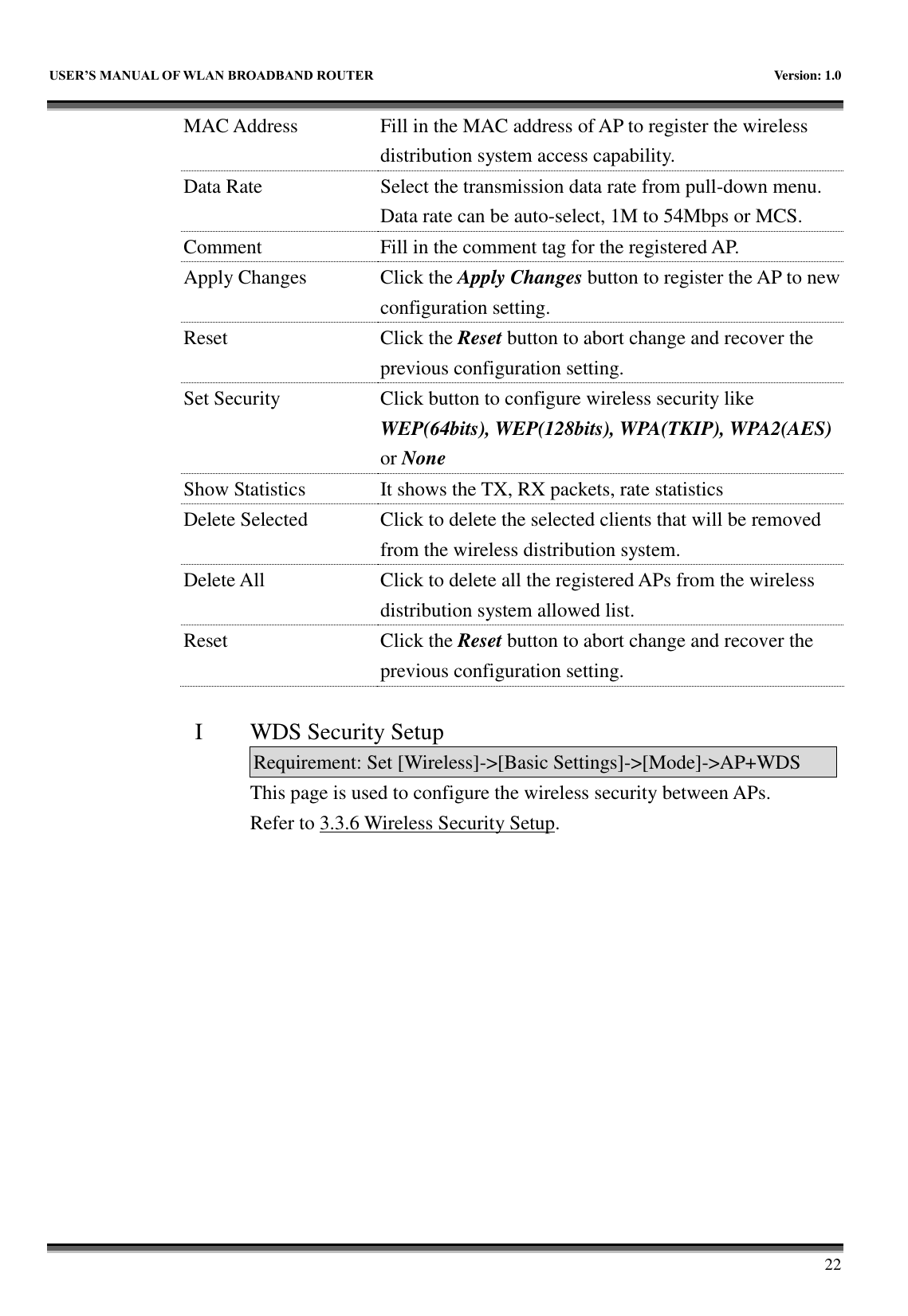   USER&rsquo;S MANUAL OF WLAN BROADBAND ROUTER    Version: 1.0        22 MAC Address Fill in the MAC address of AP to register the wireless distribution system access capability. Data Rate Select the transmission data rate from pull-down menu. Data rate can be auto-select, 1M to 54Mbps or MCS. Comment Fill in the comment tag for the registered AP. Apply Changes Click the Apply Changes button to register the AP to new configuration setting. Reset Click the Reset button to abort change and recover the previous configuration setting. Set Security Click button to configure wireless security like WEP(64bits), WEP(128bits), WPA(TKIP), WPA2(AES) or None Show Statistics It shows the TX, RX packets, rate statistics Delete Selected Click to delete the selected clients that will be removed from the wireless distribution system. Delete All Click to delete all the registered APs from the wireless distribution system allowed list.   Reset Click the Reset button to abort change and recover the previous configuration setting.  I WDS Security Setup Requirement: Set [Wireless]->[Basic Settings]->[Mode]->AP+WDS This page is used to configure the wireless security between APs.   Refer to 3.3.6 Wireless Security Setup.  