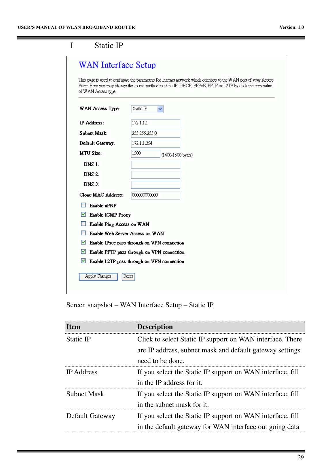   USER&rsquo;S MANUAL OF WLAN BROADBAND ROUTER    Version: 1.0        29 I   Static IP  Screen snapshot &ndash; WAN Interface Setup &ndash; Static IP  Item Description   Static IP Click to select Static IP support on WAN interface. There are IP address, subnet mask and default gateway settings need to be done. IP Address If you select the Static IP support on WAN interface, fill in the IP address for it. Subnet Mask If you select the Static IP support on WAN interface, fill in the subnet mask for it. Default Gateway If you select the Static IP support on WAN interface, fill in the default gateway for WAN interface out going data 