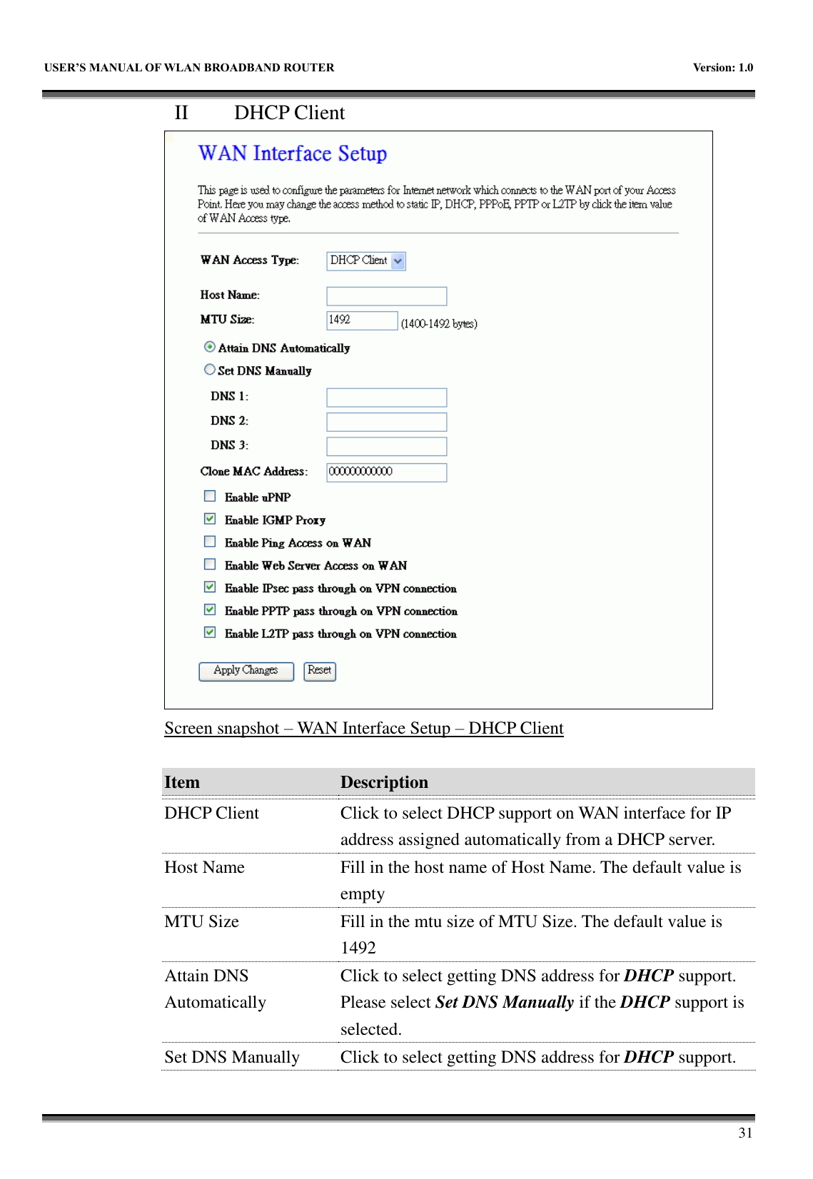  USER&rsquo;S MANUAL OF WLAN BROADBAND ROUTER    Version: 1.0        31 II   DHCP Client  Screen snapshot &ndash; WAN Interface Setup &ndash; DHCP Client  Item Description   DHCP Client Click to select DHCP support on WAN interface for IP address assigned automatically from a DHCP server. Host Name Fill in the host name of Host Name. The default value is empty MTU Size Fill in the mtu size of MTU Size. The default value is 1492 Attain DNS Automatically Click to select getting DNS address for DHCP support. Please select Set DNS Manually if the DHCP support is selected. Set DNS Manually Click to select getting DNS address for DHCP support. 
