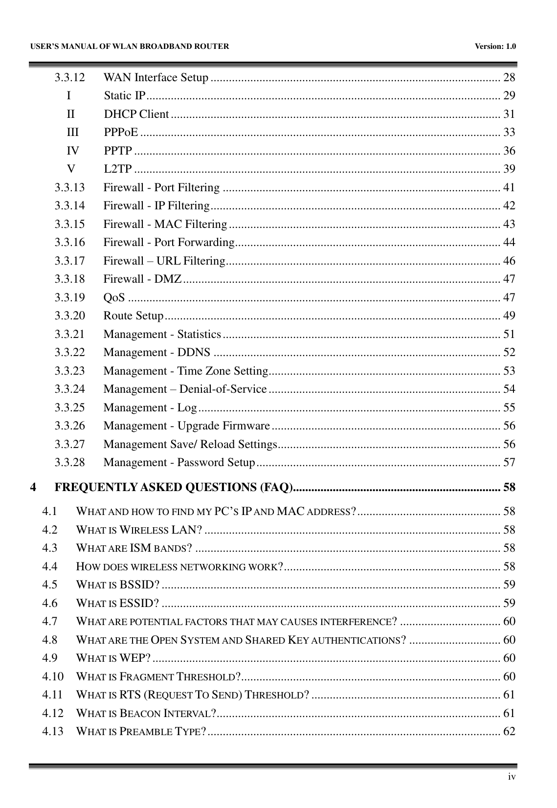   USER&rsquo;S MANUAL OF WLAN BROADBAND ROUTER    Version: 1.0        iv 3.3.12 WAN Interface Setup ............................................................................................... 28 I Static IP .................................................................................................................... 29 II DHCP Client ............................................................................................................ 31 III PPPoE ...................................................................................................................... 33 IV PPTP ........................................................................................................................ 36 V L2TP ........................................................................................................................ 39 3.3.13 Firewall - Port Filtering ........................................................................................... 41 3.3.14 Firewall - IP Filtering ............................................................................................... 42 3.3.15 Firewall - MAC Filtering ......................................................................................... 43 3.3.16 Firewall - Port Forwarding....................................................................................... 44 3.3.17 Firewall &ndash; URL Filtering .......................................................................................... 46 3.3.18 Firewall - DMZ ........................................................................................................ 47 3.3.19 QoS .......................................................................................................................... 47 3.3.20 Route Setup .............................................................................................................. 49 3.3.21 Management - Statistics ........................................................................................... 51 3.3.22 Management - DDNS .............................................................................................. 52 3.3.23 Management - Time Zone Setting............................................................................ 53 3.3.24 Management &ndash; Denial-of-Service ............................................................................ 54 3.3.25 Management - Log ................................................................................................... 55 3.3.26 Management - Upgrade Firmware ........................................................................... 56 3.3.27 Management Save/ Reload Settings......................................................................... 56 3.3.28 Management - Password Setup ................................................................................ 57 4 FREQUENTLY ASKED QUESTIONS (FAQ).................................................................... 58 4.1 WHAT AND HOW TO FIND MY PC&rsquo;S IP AND MAC ADDRESS? ............................................... 58 4.2 WHAT IS WIRELESS LAN? ................................................................................................. 58 4.3 WHAT ARE ISM BANDS? .................................................................................................... 58 4.4 HOW DOES WIRELESS NETWORKING WORK? ....................................................................... 58 4.5 WHAT IS BSSID? ............................................................................................................... 59 4.6 WHAT IS ESSID? ............................................................................................................... 59 4.7 WHAT ARE POTENTIAL FACTORS THAT MAY CAUSES INTERFERENCE? ................................. 60 4.8 WHAT ARE THE OPEN SYSTEM AND SHARED KEY AUTHENTICATIONS? .............................. 60 4.9 WHAT IS WEP? .................................................................................................................. 60 4.10 WHAT IS FRAGMENT THRESHOLD? ..................................................................................... 60 4.11 WHAT IS RTS (REQUEST TO SEND) THRESHOLD? .............................................................. 61 4.12 WHAT IS BEACON INTERVAL? ............................................................................................. 61 4.13 WHAT IS PREAMBLE TYPE? ................................................................................................ 62 