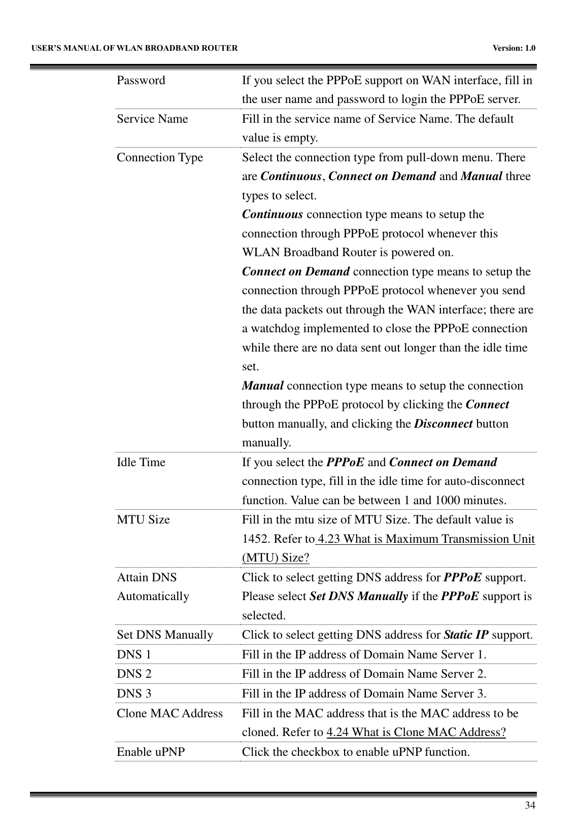   USER&rsquo;S MANUAL OF WLAN BROADBAND ROUTER    Version: 1.0        34 Password If you select the PPPoE support on WAN interface, fill in the user name and password to login the PPPoE server. Service Name Fill in the service name of Service Name. The default value is empty. Connection Type Select the connection type from pull-down menu. There are Continuous, Connect on Demand and Manual three types to select. Continuous connection type means to setup the connection through PPPoE protocol whenever this WLAN Broadband Router is powered on. Connect on Demand connection type means to setup the connection through PPPoE protocol whenever you send the data packets out through the WAN interface; there are a watchdog implemented to close the PPPoE connection while there are no data sent out longer than the idle time set. Manual connection type means to setup the connection through the PPPoE protocol by clicking the Connect button manually, and clicking the Disconnect button manually. Idle Time If you select the PPPoE and Connect on Demand connection type, fill in the idle time for auto-disconnect function. Value can be between 1 and 1000 minutes. MTU Size Fill in the mtu size of MTU Size. The default value is 1452. Refer to 4.23 What is Maximum Transmission Unit (MTU) Size? Attain DNS Automatically Click to select getting DNS address for PPPoE support. Please select Set DNS Manually if the PPPoE support is selected. Set DNS Manually Click to select getting DNS address for Static IP support. DNS 1 Fill in the IP address of Domain Name Server 1. DNS 2 Fill in the IP address of Domain Name Server 2. DNS 3 Fill in the IP address of Domain Name Server 3. Clone MAC Address Fill in the MAC address that is the MAC address to be cloned. Refer to 4.24 What is Clone MAC Address? Enable uPNP Click the checkbox to enable uPNP function. 