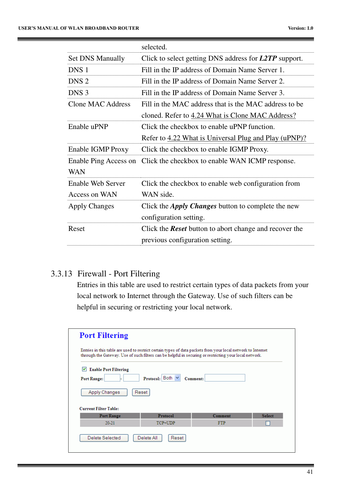   USER&rsquo;S MANUAL OF WLAN BROADBAND ROUTER    Version: 1.0        41 selected. Set DNS Manually Click to select getting DNS address for L2TP support. DNS 1 Fill in the IP address of Domain Name Server 1. DNS 2 Fill in the IP address of Domain Name Server 2. DNS 3 Fill in the IP address of Domain Name Server 3. Clone MAC Address Fill in the MAC address that is the MAC address to be cloned. Refer to 4.24 What is Clone MAC Address? Enable uPNP Click the checkbox to enable uPNP function. Refer to 4.22 What is Universal Plug and Play (uPNP)? Enable IGMP Proxy Click the checkbox to enable IGMP Proxy. Enable Ping Access on WAN Click the checkbox to enable WAN ICMP response. Enable Web Server Access on WAN Click the checkbox to enable web configuration from WAN side. Apply Changes Click the Apply Changes button to complete the new configuration setting. Reset Click the Reset button to abort change and recover the previous configuration setting.   3.3.13 Firewall - Port Filtering Entries in this table are used to restrict certain types of data packets from your local network to Internet through the Gateway. Use of such filters can be helpful in securing or restricting your local network.   