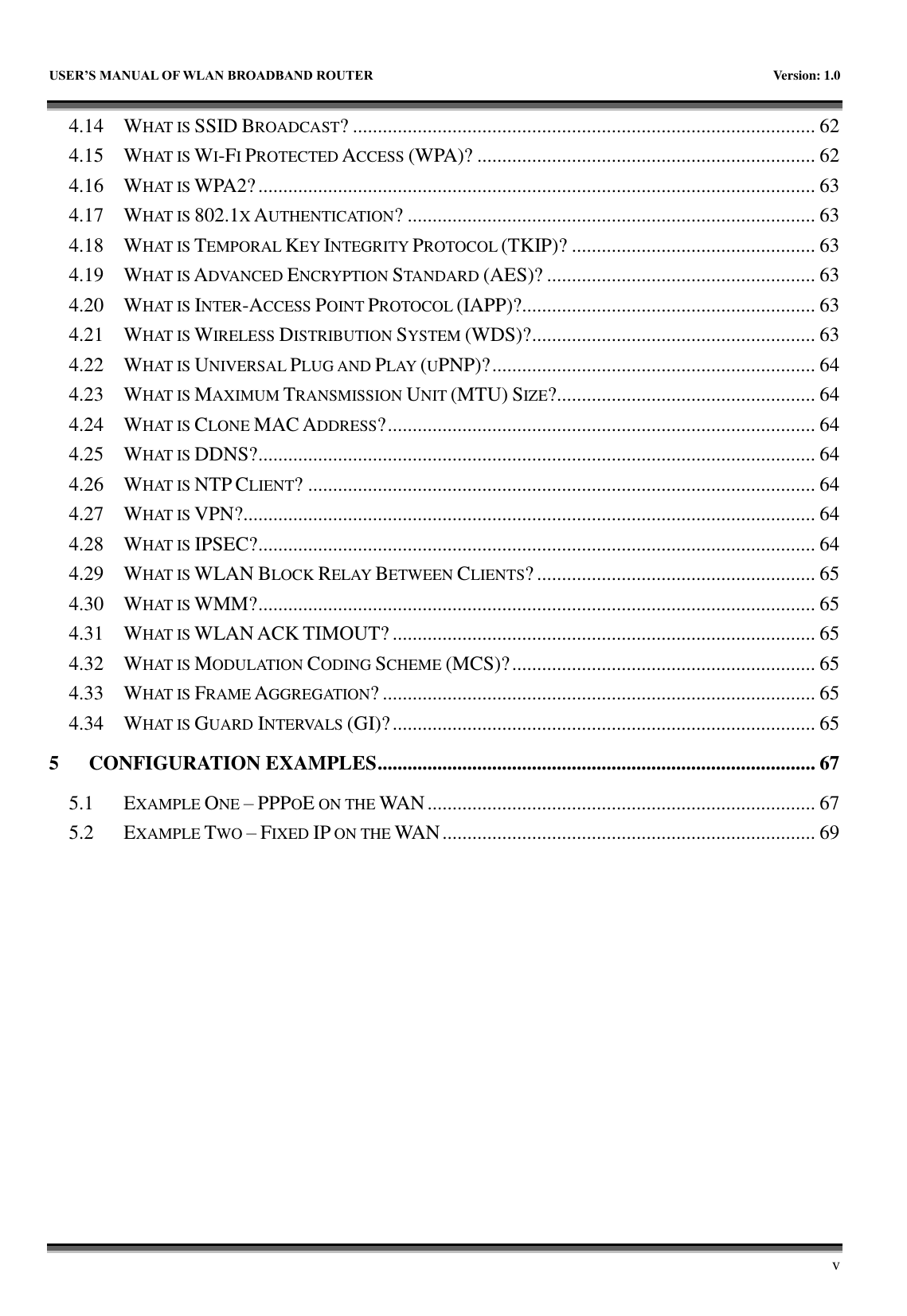   USER&rsquo;S MANUAL OF WLAN BROADBAND ROUTER    Version: 1.0        v 4.14 WHAT IS SSID BROADCAST? ............................................................................................. 62 4.15 WHAT IS WI-FI PROTECTED ACCESS (WPA)? .................................................................... 62 4.16 WHAT IS WPA2? ................................................................................................................ 63 4.17 WHAT IS 802.1X AUTHENTICATION? .................................................................................. 63 4.18 WHAT IS TEMPORAL KEY INTEGRITY PROTOCOL (TKIP)? ................................................. 63 4.19 WHAT IS ADVANCED ENCRYPTION STANDARD (AES)? ...................................................... 63 4.20 WHAT IS INTER-ACCESS POINT PROTOCOL (IAPP)?........................................................... 63 4.21 WHAT IS WIRELESS DISTRIBUTION SYSTEM (WDS)? ......................................................... 63 4.22 WHAT IS UNIVERSAL PLUG AND PLAY (UPNP)? ................................................................. 64 4.23 WHAT IS MAXIMUM TRANSMISSION UNIT (MTU) SIZE?.................................................... 64 4.24 WHAT IS CLONE MAC ADDRESS? ...................................................................................... 64 4.25 WHAT IS DDNS? ................................................................................................................ 64 4.26 WHAT IS NTP CLIENT? ...................................................................................................... 64 4.27 WHAT IS VPN?................................................................................................................... 64 4.28 WHAT IS IPSEC? ................................................................................................................ 64 4.29 WHAT IS WLAN BLOCK RELAY BETWEEN CLIENTS? ........................................................ 65 4.30 WHAT IS WMM? ................................................................................................................ 65 4.31 WHAT IS WLAN ACK TIMOUT? ..................................................................................... 65 4.32 WHAT IS MODULATION CODING SCHEME (MCS)? ............................................................. 65 4.33 WHAT IS FRAME AGGREGATION? ....................................................................................... 65 4.34 WHAT IS GUARD INTERVALS (GI)? ..................................................................................... 65 5 CONFIGURATION EXAMPLES ........................................................................................ 67 5.1 EXAMPLE ONE &ndash; PPPOE ON THE WAN .............................................................................. 67 5.2 EXAMPLE TWO &ndash; FIXED IP ON THE WAN ........................................................................... 69 