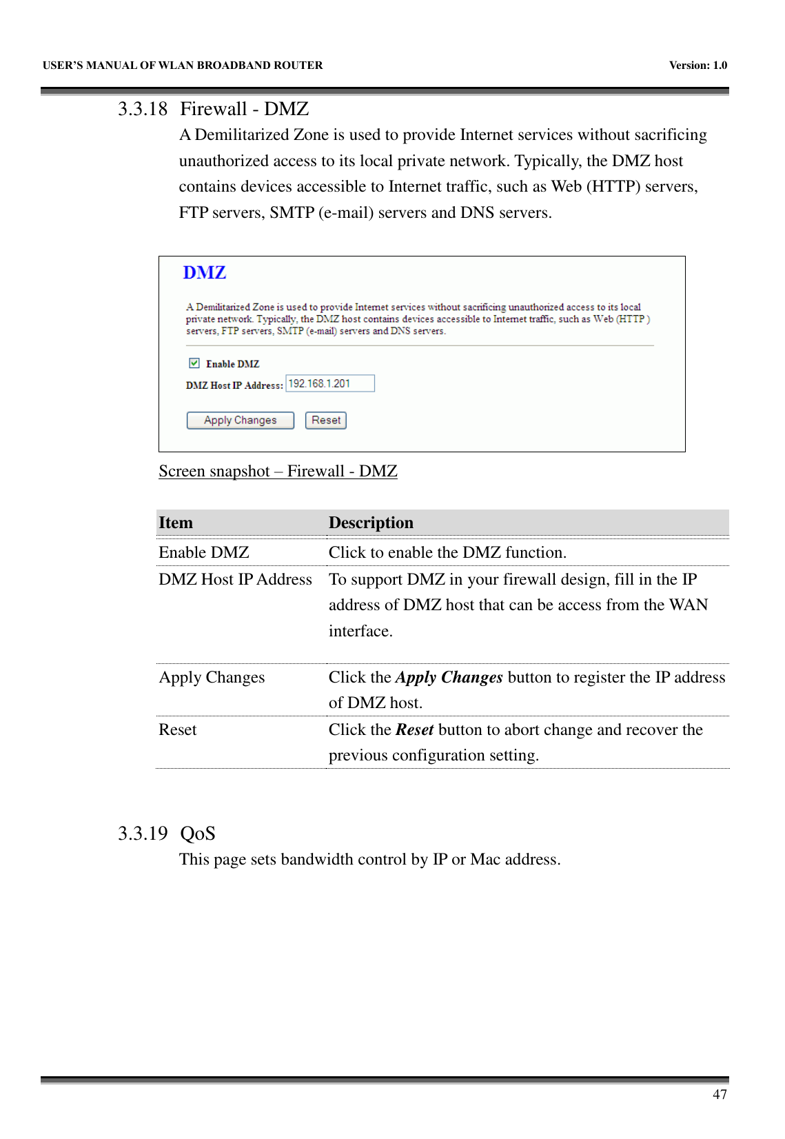   USER&rsquo;S MANUAL OF WLAN BROADBAND ROUTER    Version: 1.0        47 3.3.18 Firewall - DMZ A Demilitarized Zone is used to provide Internet services without sacrificing unauthorized access to its local private network. Typically, the DMZ host contains devices accessible to Internet traffic, such as Web (HTTP) servers, FTP servers, SMTP (e-mail) servers and DNS servers.   Screen snapshot &ndash; Firewall - DMZ  Item Description   Enable DMZ Click to enable the DMZ function. DMZ Host IP Address To support DMZ in your firewall design, fill in the IP address of DMZ host that can be access from the WAN interface. Apply Changes Click the Apply Changes button to register the IP address of DMZ host. Reset Click the Reset button to abort change and recover the previous configuration setting.   3.3.19 QoS This page sets bandwidth control by IP or Mac address.  