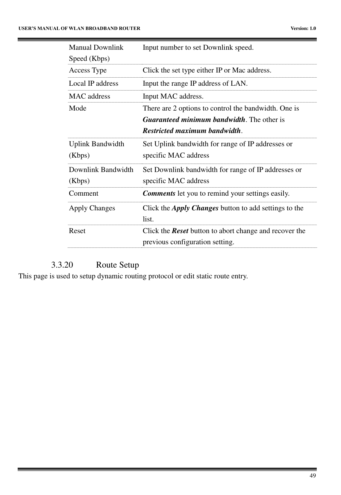   USER&rsquo;S MANUAL OF WLAN BROADBAND ROUTER    Version: 1.0        49 Manual Downlink Speed (Kbps) Input number to set Downlink speed. Access Type Click the set type either IP or Mac address. Local IP address Input the range IP address of LAN. MAC address Input MAC address. Mode There are 2 options to control the bandwidth. One is Guaranteed minimum bandwidth. The other is Restricted maximum bandwidth. Uplink Bandwidth (Kbps) Set Uplink bandwidth for range of IP addresses or specific MAC address Downlink Bandwidth (Kbps) Set Downlink bandwidth for range of IP addresses or specific MAC address Comment Comments let you to remind your settings easily. Apply Changes Click the Apply Changes button to add settings to the list. Reset Click the Reset button to abort change and recover the previous configuration setting.  3.3.20 Route Setup This page is used to setup dynamic routing protocol or edit static route entry. 