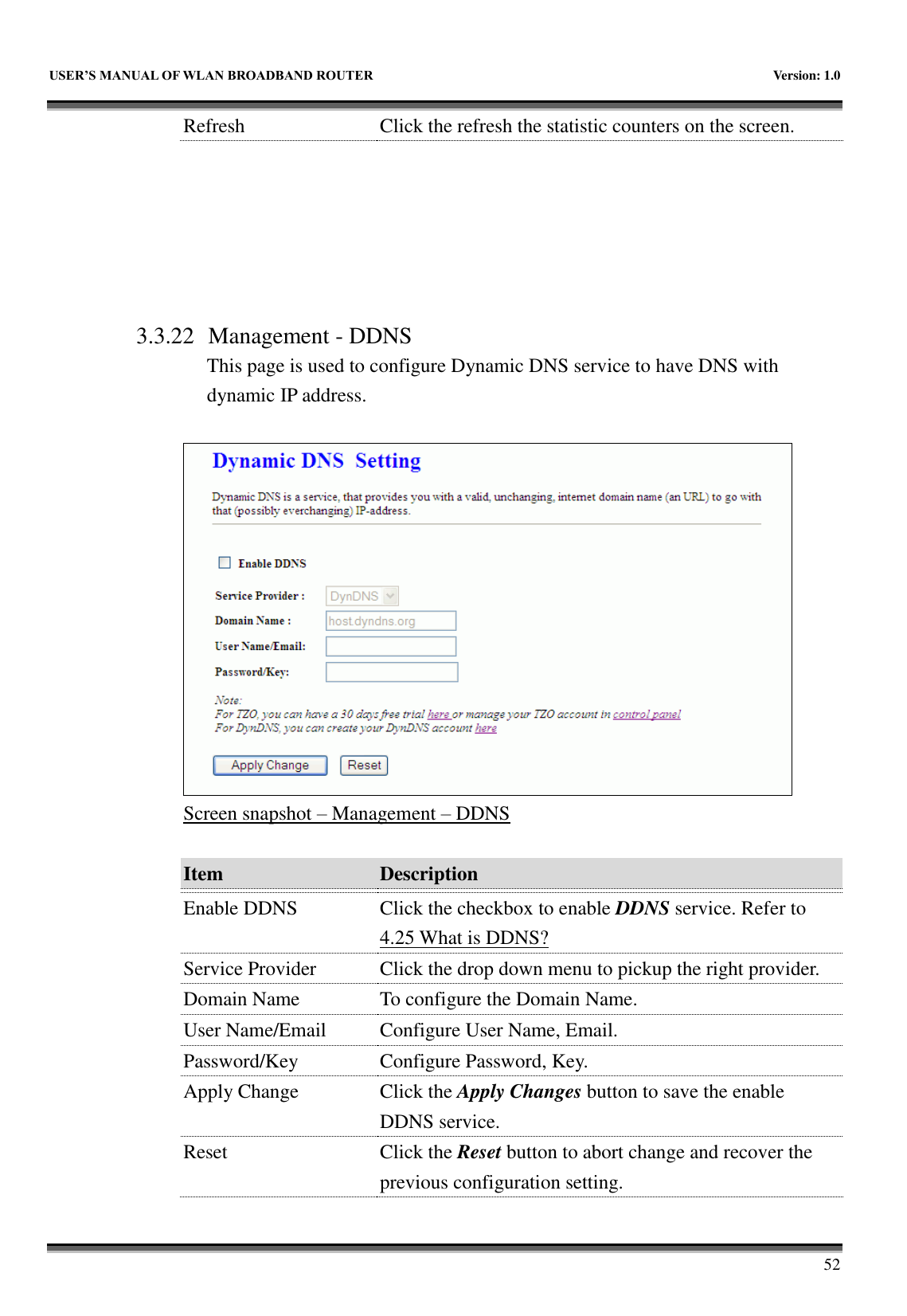   USER&rsquo;S MANUAL OF WLAN BROADBAND ROUTER    Version: 1.0        52 Refresh Click the refresh the statistic counters on the screen.       3.3.22 Management - DDNS This page is used to configure Dynamic DNS service to have DNS with dynamic IP address.   Screen snapshot &ndash; Management &ndash; DDNS  Item Description   Enable DDNS Click the checkbox to enable DDNS service. Refer to 4.25 What is DDNS? Service Provider Click the drop down menu to pickup the right provider. Domain Name To configure the Domain Name. User Name/Email Configure User Name, Email. Password/Key Configure Password, Key. Apply Change Click the Apply Changes button to save the enable DDNS service. Reset Click the Reset button to abort change and recover the previous configuration setting. 