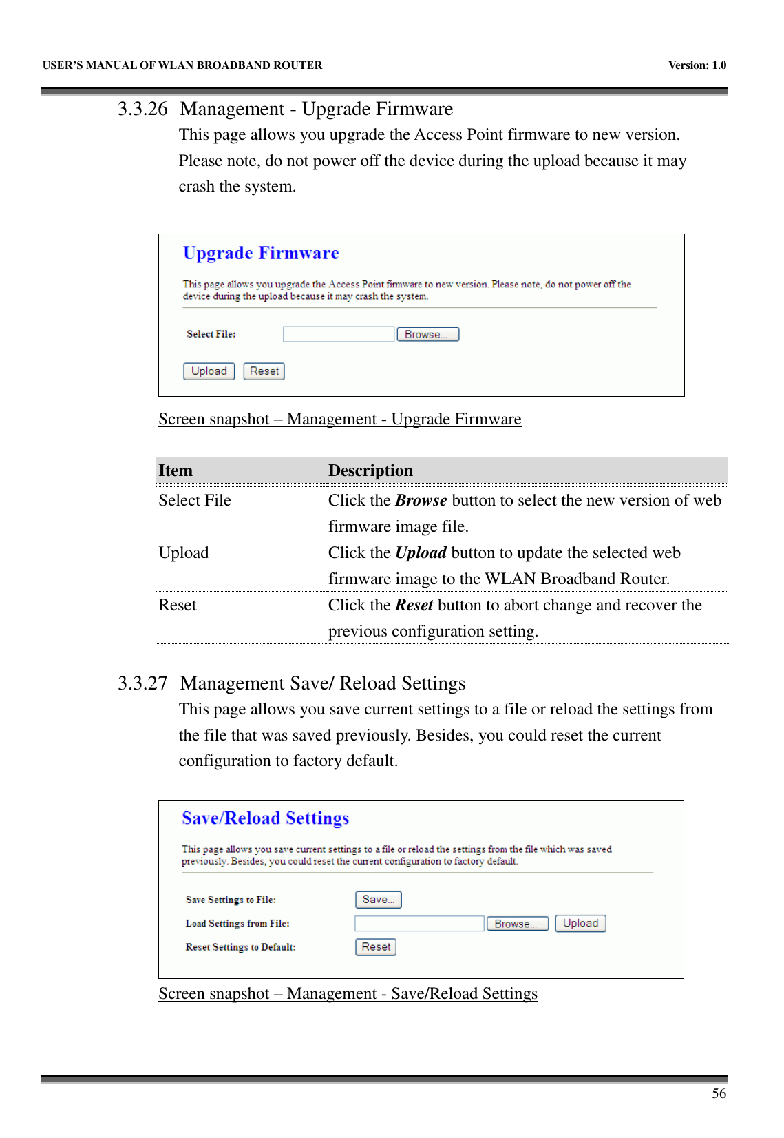   USER&rsquo;S MANUAL OF WLAN BROADBAND ROUTER    Version: 1.0        56 3.3.26 Management - Upgrade Firmware This page allows you upgrade the Access Point firmware to new version. Please note, do not power off the device during the upload because it may crash the system.   Screen snapshot &ndash; Management - Upgrade Firmware  Item Description   Select File Click the Browse button to select the new version of web firmware image file. Upload Click the Upload button to update the selected web firmware image to the WLAN Broadband Router. Reset Click the Reset button to abort change and recover the previous configuration setting.  3.3.27 Management Save/ Reload Settings This page allows you save current settings to a file or reload the settings from the file that was saved previously. Besides, you could reset the current configuration to factory default.   Screen snapshot &ndash; Management - Save/Reload Settings  