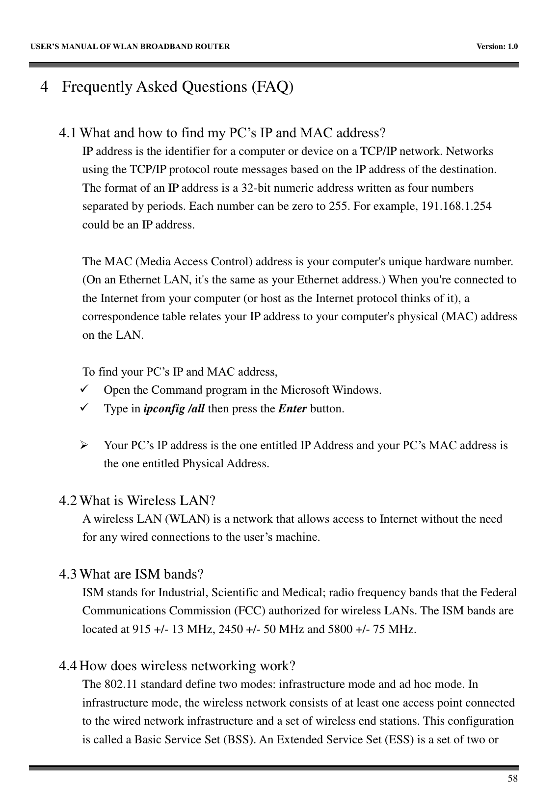   USER&rsquo;S MANUAL OF WLAN BROADBAND ROUTER    Version: 1.0        58 4 Frequently Asked Questions (FAQ)  4.1 What and how to find my PC&rsquo;s IP and MAC address? IP address is the identifier for a computer or device on a TCP/IP network. Networks using the TCP/IP protocol route messages based on the IP address of the destination. The format of an IP address is a 32-bit numeric address written as four numbers separated by periods. Each number can be zero to 255. For example, 191.168.1.254 could be an IP address.  The MAC (Media Access Control) address is your computer's unique hardware number. (On an Ethernet LAN, it's the same as your Ethernet address.) When you're connected to the Internet from your computer (or host as the Internet protocol thinks of it), a correspondence table relates your IP address to your computer's physical (MAC) address on the LAN.  To find your PC&rsquo;s IP and MAC address,  Open the Command program in the Microsoft Windows.  Type in ipconfig /all then press the Enter button.   Your PC&rsquo;s IP address is the one entitled IP Address and your PC&rsquo;s MAC address is the one entitled Physical Address.  4.2 What is Wireless LAN?   A wireless LAN (WLAN) is a network that allows access to Internet without the need for any wired connections to the user&rsquo;s machine.    4.3 What are ISM bands?   ISM stands for Industrial, Scientific and Medical; radio frequency bands that the Federal Communications Commission (FCC) authorized for wireless LANs. The ISM bands are located at 915 +/- 13 MHz, 2450 +/- 50 MHz and 5800 +/- 75 MHz.    4.4 How does wireless networking work?   The 802.11 standard define two modes: infrastructure mode and ad hoc mode. In infrastructure mode, the wireless network consists of at least one access point connected to the wired network infrastructure and a set of wireless end stations. This configuration is called a Basic Service Set (BSS). An Extended Service Set (ESS) is a set of two or 