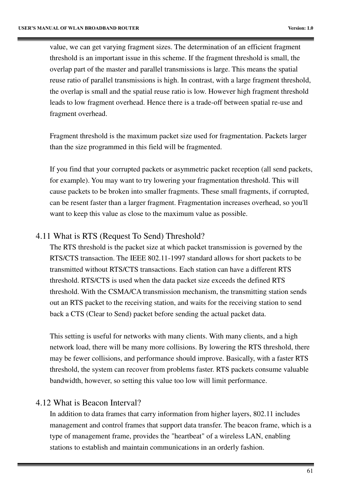   USER&rsquo;S MANUAL OF WLAN BROADBAND ROUTER    Version: 1.0        61 value, we can get varying fragment sizes. The determination of an efficient fragment threshold is an important issue in this scheme. If the fragment threshold is small, the overlap part of the master and parallel transmissions is large. This means the spatial reuse ratio of parallel transmissions is high. In contrast, with a large fragment threshold, the overlap is small and the spatial reuse ratio is low. However high fragment threshold leads to low fragment overhead. Hence there is a trade-off between spatial re-use and fragment overhead.    Fragment threshold is the maximum packet size used for fragmentation. Packets larger than the size programmed in this field will be fragmented.  If you find that your corrupted packets or asymmetric packet reception (all send packets, for example). You may want to try lowering your fragmentation threshold. This will cause packets to be broken into smaller fragments. These small fragments, if corrupted, can be resent faster than a larger fragment. Fragmentation increases overhead, so you'll want to keep this value as close to the maximum value as possible.  4.11 What is RTS (Request To Send) Threshold?   The RTS threshold is the packet size at which packet transmission is governed by the RTS/CTS transaction. The IEEE 802.11-1997 standard allows for short packets to be transmitted without RTS/CTS transactions. Each station can have a different RTS threshold. RTS/CTS is used when the data packet size exceeds the defined RTS threshold. With the CSMA/CA transmission mechanism, the transmitting station sends out an RTS packet to the receiving station, and waits for the receiving station to send back a CTS (Clear to Send) packet before sending the actual packet data.  This setting is useful for networks with many clients. With many clients, and a high network load, there will be many more collisions. By lowering the RTS threshold, there may be fewer collisions, and performance should improve. Basically, with a faster RTS threshold, the system can recover from problems faster. RTS packets consume valuable bandwidth, however, so setting this value too low will limit performance.  4.12 What is Beacon Interval?   In addition to data frames that carry information from higher layers, 802.11 includes management and control frames that support data transfer. The beacon frame, which is a type of management frame, provides the "heartbeat" of a wireless LAN, enabling stations to establish and maintain communications in an orderly fashion. 