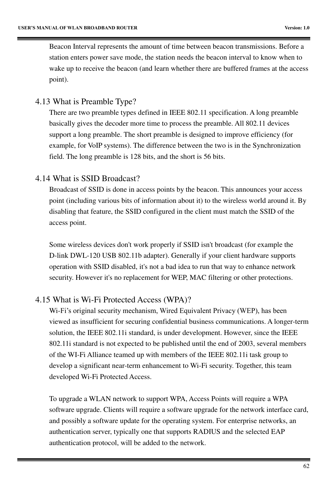   USER&rsquo;S MANUAL OF WLAN BROADBAND ROUTER    Version: 1.0        62 Beacon Interval represents the amount of time between beacon transmissions. Before a station enters power save mode, the station needs the beacon interval to know when to wake up to receive the beacon (and learn whether there are buffered frames at the access point).  4.13 What is Preamble Type?   There are two preamble types defined in IEEE 802.11 specification. A long preamble basically gives the decoder more time to process the preamble. All 802.11 devices support a long preamble. The short preamble is designed to improve efficiency (for example, for VoIP systems). The difference between the two is in the Synchronization field. The long preamble is 128 bits, and the short is 56 bits.    4.14 What is SSID Broadcast?   Broadcast of SSID is done in access points by the beacon. This announces your access point (including various bits of information about it) to the wireless world around it. By disabling that feature, the SSID configured in the client must match the SSID of the access point.  Some wireless devices don't work properly if SSID isn't broadcast (for example the D-link DWL-120 USB 802.11b adapter). Generally if your client hardware supports operation with SSID disabled, it's not a bad idea to run that way to enhance network security. However it's no replacement for WEP, MAC filtering or other protections.    4.15 What is Wi-Fi Protected Access (WPA)?   Wi-Fi&rsquo;s original security mechanism, Wired Equivalent Privacy (WEP), has been viewed as insufficient for securing confidential business communications. A longer-term solution, the IEEE 802.11i standard, is under development. However, since the IEEE 802.11i standard is not expected to be published until the end of 2003, several members of the WI-Fi Alliance teamed up with members of the IEEE 802.11i task group to develop a significant near-term enhancement to Wi-Fi security. Together, this team developed Wi-Fi Protected Access.  To upgrade a WLAN network to support WPA, Access Points will require a WPA software upgrade. Clients will require a software upgrade for the network interface card, and possibly a software update for the operating system. For enterprise networks, an authentication server, typically one that supports RADIUS and the selected EAP authentication protocol, will be added to the network.     