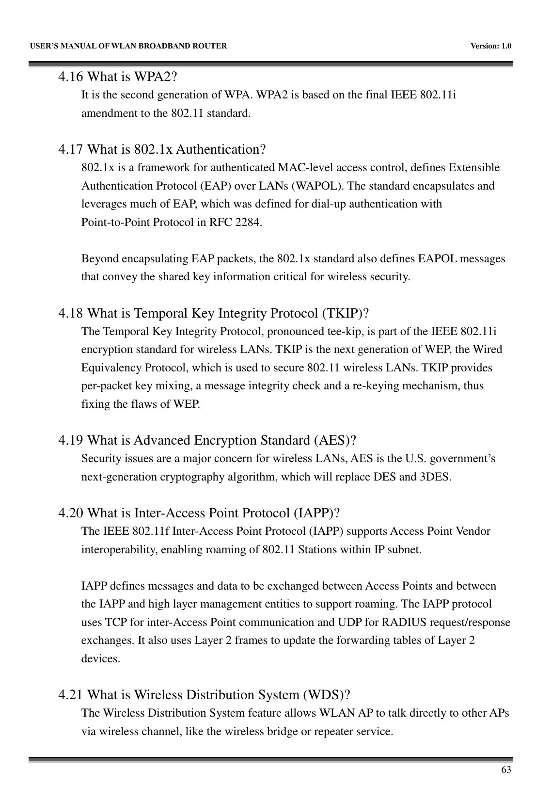   USER&rsquo;S MANUAL OF WLAN BROADBAND ROUTER    Version: 1.0        63 4.16 What is WPA2? It is the second generation of WPA. WPA2 is based on the final IEEE 802.11i amendment to the 802.11 standard.  4.17 What is 802.1x Authentication?   802.1x is a framework for authenticated MAC-level access control, defines Extensible Authentication Protocol (EAP) over LANs (WAPOL). The standard encapsulates and leverages much of EAP, which was defined for dial-up authentication with Point-to-Point Protocol in RFC 2284.  Beyond encapsulating EAP packets, the 802.1x standard also defines EAPOL messages that convey the shared key information critical for wireless security.      4.18 What is Temporal Key Integrity Protocol (TKIP)?   The Temporal Key Integrity Protocol, pronounced tee-kip, is part of the IEEE 802.11i encryption standard for wireless LANs. TKIP is the next generation of WEP, the Wired Equivalency Protocol, which is used to secure 802.11 wireless LANs. TKIP provides per-packet key mixing, a message integrity check and a re-keying mechanism, thus fixing the flaws of WEP.  4.19 What is Advanced Encryption Standard (AES)?   Security issues are a major concern for wireless LANs, AES is the U.S. government&rsquo;s next-generation cryptography algorithm, which will replace DES and 3DES.  4.20 What is Inter-Access Point Protocol (IAPP)?   The IEEE 802.11f Inter-Access Point Protocol (IAPP) supports Access Point Vendor interoperability, enabling roaming of 802.11 Stations within IP subnet.  IAPP defines messages and data to be exchanged between Access Points and between the IAPP and high layer management entities to support roaming. The IAPP protocol uses TCP for inter-Access Point communication and UDP for RADIUS request/response exchanges. It also uses Layer 2 frames to update the forwarding tables of Layer 2 devices.    4.21 What is Wireless Distribution System (WDS)?   The Wireless Distribution System feature allows WLAN AP to talk directly to other APs via wireless channel, like the wireless bridge or repeater service. 