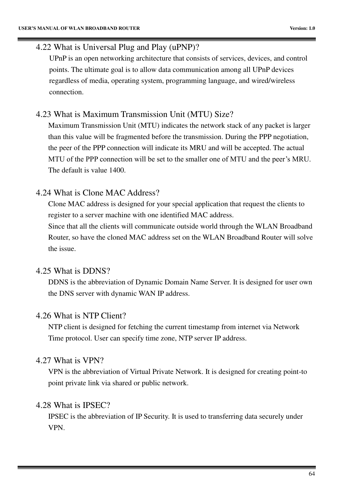   USER&rsquo;S MANUAL OF WLAN BROADBAND ROUTER    Version: 1.0        64 4.22 What is Universal Plug and Play (uPNP)? UPnP is an open networking architecture that consists of services, devices, and control points. The ultimate goal is to allow data communication among all UPnP devices regardless of media, operating system, programming language, and wired/wireless connection.  4.23 What is Maximum Transmission Unit (MTU) Size? Maximum Transmission Unit (MTU) indicates the network stack of any packet is larger than this value will be fragmented before the transmission. During the PPP negotiation, the peer of the PPP connection will indicate its MRU and will be accepted. The actual MTU of the PPP connection will be set to the smaller one of MTU and the peer&rsquo;s MRU. The default is value 1400.  4.24 What is Clone MAC Address? Clone MAC address is designed for your special application that request the clients to register to a server machine with one identified MAC address. Since that all the clients will communicate outside world through the WLAN Broadband Router, so have the cloned MAC address set on the WLAN Broadband Router will solve the issue.  4.25 What is DDNS? DDNS is the abbreviation of Dynamic Domain Name Server. It is designed for user own the DNS server with dynamic WAN IP address.  4.26 What is NTP Client? NTP client is designed for fetching the current timestamp from internet via Network Time protocol. User can specify time zone, NTP server IP address.  4.27 What is VPN? VPN is the abbreviation of Virtual Private Network. It is designed for creating point-to point private link via shared or public network.  4.28 What is IPSEC? IPSEC is the abbreviation of IP Security. It is used to transferring data securely under VPN. 