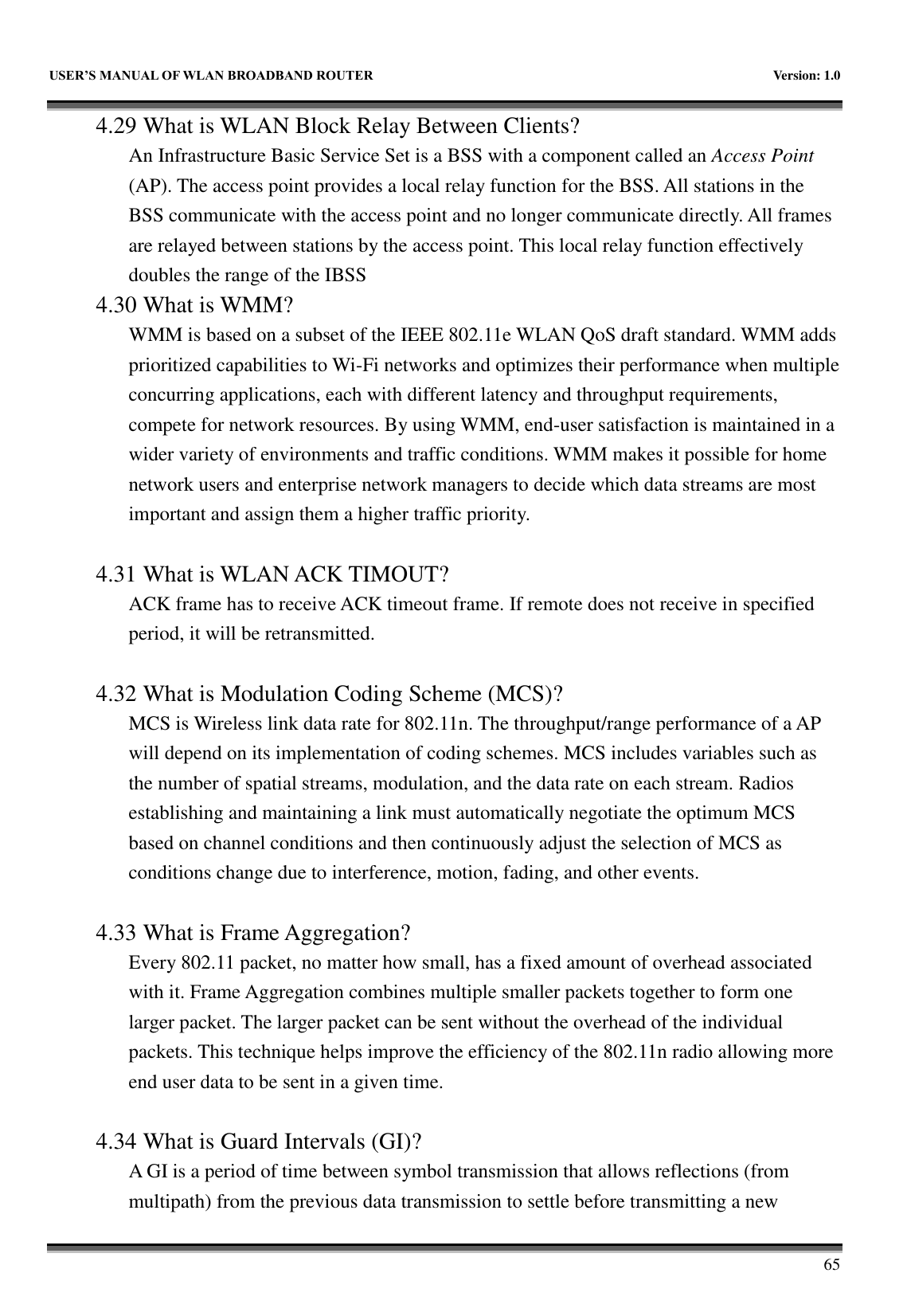   USER&rsquo;S MANUAL OF WLAN BROADBAND ROUTER    Version: 1.0        65 4.29 What is WLAN Block Relay Between Clients? An Infrastructure Basic Service Set is a BSS with a component called an Access Point (AP). The access point provides a local relay function for the BSS. All stations in the BSS communicate with the access point and no longer communicate directly. All frames are relayed between stations by the access point. This local relay function effectively doubles the range of the IBSS 4.30 What is WMM? WMM is based on a subset of the IEEE 802.11e WLAN QoS draft standard. WMM adds prioritized capabilities to Wi-Fi networks and optimizes their performance when multiple concurring applications, each with different latency and throughput requirements, compete for network resources. By using WMM, end-user satisfaction is maintained in a wider variety of environments and traffic conditions. WMM makes it possible for home network users and enterprise network managers to decide which data streams are most important and assign them a higher traffic priority.  4.31 What is WLAN ACK TIMOUT? ACK frame has to receive ACK timeout frame. If remote does not receive in specified period, it will be retransmitted.  4.32 What is Modulation Coding Scheme (MCS)? MCS is Wireless link data rate for 802.11n. The throughput/range performance of a AP will depend on its implementation of coding schemes. MCS includes variables such as the number of spatial streams, modulation, and the data rate on each stream. Radios establishing and maintaining a link must automatically negotiate the optimum MCS based on channel conditions and then continuously adjust the selection of MCS as conditions change due to interference, motion, fading, and other events.  4.33 What is Frame Aggregation? Every 802.11 packet, no matter how small, has a fixed amount of overhead associated with it. Frame Aggregation combines multiple smaller packets together to form one larger packet. The larger packet can be sent without the overhead of the individual packets. This technique helps improve the efficiency of the 802.11n radio allowing more end user data to be sent in a given time.  4.34 What is Guard Intervals (GI)? A GI is a period of time between symbol transmission that allows reflections (from multipath) from the previous data transmission to settle before transmitting a new 