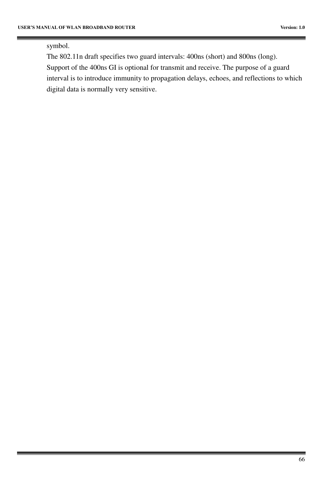   USER&rsquo;S MANUAL OF WLAN BROADBAND ROUTER    Version: 1.0        66 symbol. The 802.11n draft specifies two guard intervals: 400ns (short) and 800ns (long).   Support of the 400ns GI is optional for transmit and receive. The purpose of a guard interval is to introduce immunity to propagation delays, echoes, and reflections to which digital data is normally very sensitive.                              
