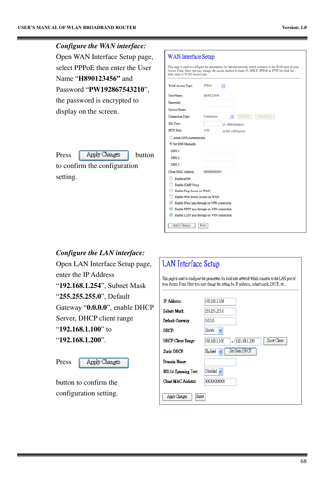   USER&rsquo;S MANUAL OF WLAN BROADBAND ROUTER    Version: 1.0        68 Configure the WAN interface: Open WAN Interface Setup page, select PPPoE then enter the User Name &ldquo;H890123456&rdquo; and Password &ldquo;PW192867543210&rdquo;, the password is encrypted to display on the screen.        Press  button to confirm the configuration setting.       Configure the LAN interface:  Open LAN Interface Setup page, enter the IP Address &ldquo;192.168.1.254&rdquo;, Subnet Mask &ldquo;255.255.255.0&rdquo;, Default Gateway &ldquo;0.0.0.0&rdquo;, enable DHCP Server, DHCP client range &ldquo;192.168.1.100&rdquo; to &ldquo;192.168.1.200&rdquo;.    Press button to confirm the configuration setting.   