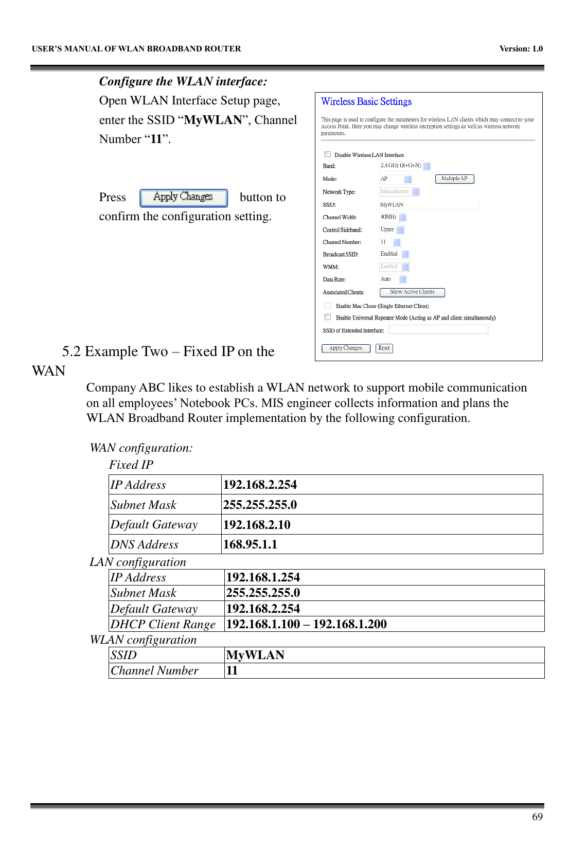   USER&rsquo;S MANUAL OF WLAN BROADBAND ROUTER    Version: 1.0        69 Configure the WLAN interface:  Open WLAN Interface Setup page, enter the SSID &ldquo;MyWLAN&rdquo;, Channel Number &ldquo;11&rdquo;.   Press  button to confirm the configuration setting.       5.2 Example Two &ndash; Fixed IP on the WAN Company ABC likes to establish a WLAN network to support mobile communication on all employees&rsquo; Notebook PCs. MIS engineer collects information and plans the WLAN Broadband Router implementation by the following configuration.  WAN configuration:   Fixed IP IP Address 192.168.2.254 Subnet Mask 255.255.255.0 Default Gateway 192.168.2.10 DNS Address 168.95.1.1 LAN configuration IP Address 192.168.1.254 Subnet Mask 255.255.255.0 Default Gateway 192.168.2.254 DHCP Client Range 192.168.1.100 &ndash; 192.168.1.200 WLAN configuration SSID MyWLAN Channel Number 11 