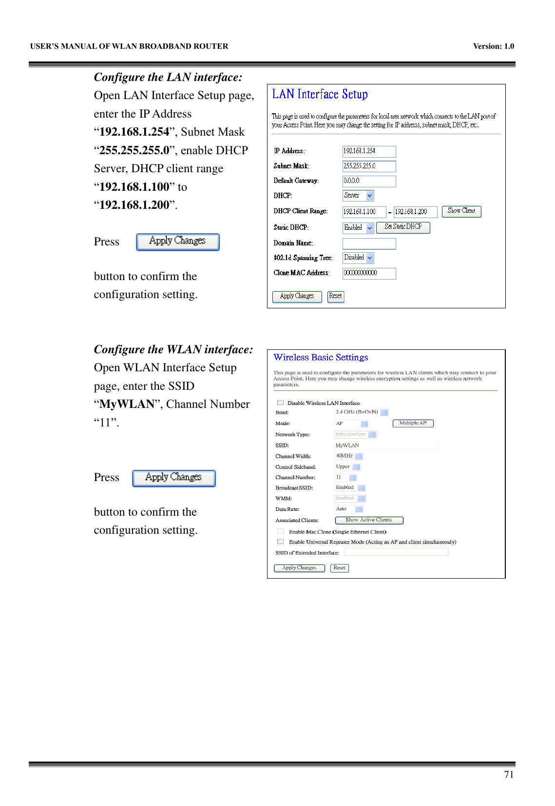   USER&rsquo;S MANUAL OF WLAN BROADBAND ROUTER    Version: 1.0        71 Configure the LAN interface:  Open LAN Interface Setup page, enter the IP Address &ldquo;192.168.1.254&rdquo;, Subnet Mask &ldquo;255.255.255.0&rdquo;, enable DHCP Server, DHCP client range &ldquo;192.168.1.100&rdquo; to &ldquo;192.168.1.200&rdquo;.    Press button to confirm the configuration setting.   Configure the WLAN interface:  Open WLAN Interface Setup page, enter the SSID &ldquo;MyWLAN&rdquo;, Channel Number &ldquo;11&rdquo;.   Press button to confirm the configuration setting.  