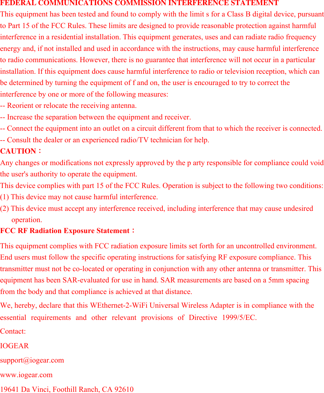 FEDERAL COMMUNICATIONS COMMISSION INTERFERENCE STATEMENT This equipment has been tested and found to comply with the limit s for a Class B digital device, pursuant to Part 15 of the FCC Rules. These limits are designed to provide reasonable protection against harmful interference in a residential installation. This equipment generates, uses and can radiate radio frequency energy and, if not installed and used in accordance with the instructions, may cause harmful interference to radio communications. However, there is no guarantee that interference will not occur in a particular installation. If this equipment does cause harmful interference to radio or television reception, which can be determined by turning the equipment of f and on, the user is encouraged to try to correct the interference by one or more of the following measures: -- Reorient or relocate the receiving antenna. -- Increase the separation between the equipment and receiver. -- Connect the equipment into an outlet on a circuit different from that to which the receiver is connected. -- Consult the dealer or an experienced radio/TV technician for help. CAUTION： Any changes or modifications not expressly approved by the p arty responsible for compliance could void the user's authority to operate the equipment. This device complies with part 15 of the FCC Rules. Operation is subject to the following two conditions: (1) This device may not cause harmful interference. (2) This device must accept any interference received, including interference that may cause undesired operation. FCC RF Radiation Exposure Statement： This equipment complies with FCC radiation exposure limits set forth for an uncontrolled environment. End users must follow the specific operating instructions for satisfying RF exposure compliance. This transmitter must not be co-located or operating in conjunction with any other antenna or transmitter. This equipment has been SAR-evaluated for use in hand. SAR measurements are based on a 5mm spacing from the body and that compliance is achieved at that distance. We, hereby, declare that this WEthernet-2-WiFi Universal Wireless Adapter is in compliance with the essential  requirements  and  other  relevant  provisions  of  Directive  1999/5/EC.  Contact:IOGEAR support@iogear.comwww.iogear.com 19641 Da Vinci, Foothill Ranch, CA 92610   