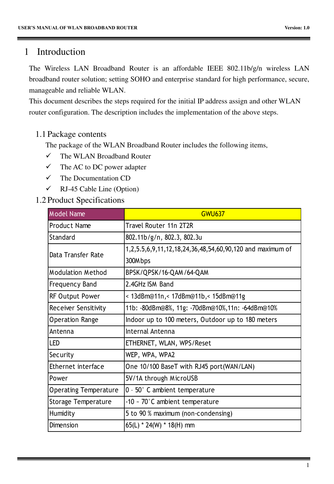   USER&rsquo;S MANUAL OF WLAN BROADBAND ROUTER    Version: 1.0        1 1 Introduction The  Wireless  LAN  Broadband  Router  is  an  affordable  IEEE  802.11b/g/n  wireless  LAN broadband router solution; setting SOHO and enterprise standard for high performance, secure, manageable and reliable WLAN. This document describes the steps required for the initial IP address assign and other WLAN router configuration. The description includes the implementation of the above steps.  1.1 Package contents The package of the WLAN Broadband Router includes the following items,  The WLAN Broadband Router  The AC to DC power adapter  The Documentation CD  RJ-45 Cable Line (Option) 1.2 Product Specifications                      M odel Name GWU637Product Name  Travel Router 11n 2T2RStandard  802.11b/g/n, 802.3, 802.3uData Transfer Rate1,2,5.5,6,9,11,12,18,24,36,48,54,60,90,120 and maximum of300M bpsM odulation M ethod  BPSK/QPSK/16-QAM/64-QAMFrequency Band  2.4GHz ISM  BandRF Output Power < 13dBm@11n,< 17dBm@11b,< 15dBm@11gReceiver Sensitivity  11b: -80dBm@8%, 11g: -70dBm@10%,11n: -64dBm@10%Operation Range  Indoor up to 100 meters, Outdoor up to 180 metersAntenna  Internal AntennaLED  ETHERNET, WLAN, WPS/ResetSecurity  WEP, WPA, WPA2Ethernet interface  One 10/100 BaseT with RJ45 port(WAN/LAN)Power  5V/1A through M icroUSBOperating Temperature  0 &ndash; 50&deg; C ambient temperatureStorage Temperature  -10 ~ 70&deg;C ambient temperatureHumidity  5 to 90 % maximum (non-condensing)Dimension 65(L) * 24(W) * 18(H) mm