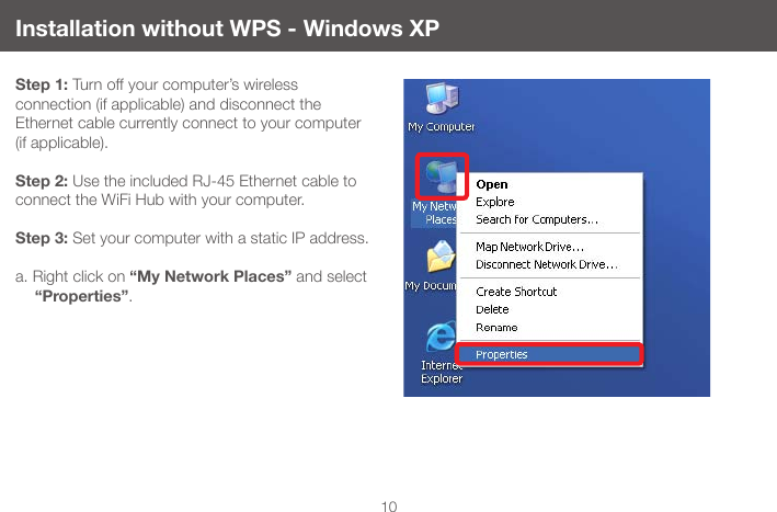 10Installation without WPS - Windows XPStep 1: Turn off your computer&rsquo;s wireless  connection (if applicable) and disconnect the Ethernet cable currently connect to your computer (if applicable).  Step 2: Use the included RJ-45 Ethernet cable to connect the WiFi Hub with your computer. Step 3: Set your computer with a static IP address.a. Right click on &ldquo;My Network Places&rdquo; and select &ldquo;Properties&rdquo;.