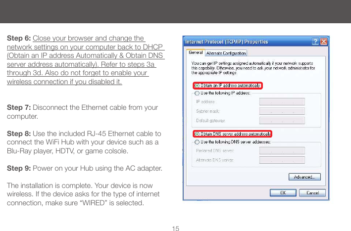 15Step 6: Close your browser and change the network settings on your computer back to DHCP (Obtain an IP address Automatically &amp; Obtain DNS server address automatically). Refer to steps 3a through 3d. Also do not forget to enable your  wireless connection if you disabled it.Step 7: Disconnect the Ethernet cable from your computer.Step 8: Use the included RJ-45 Ethernet cable to connect the WiFi Hub with your device such as a Blu-Ray player, HDTV, or game colsole.Step 9: Power on your Hub using the AC adapter. The installation is complete. Your device is now wireless. If the device asks for the type of internet connection, make sure &ldquo;WIRED&rdquo; is selected.