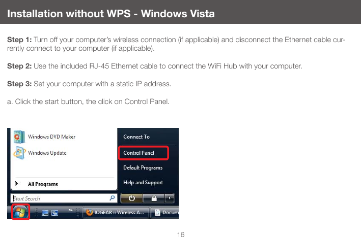 16Installation without WPS - Windows VistaStep 1: Turn off your computer&rsquo;s wireless connection (if applicable) and disconnect the Ethernet cable cur-rently connect to your computer (if applicable).  Step 2: Use the included RJ-45 Ethernet cable to connect the WiFi Hub with your computer.Step 3: Set your computer with a static IP address.a. Click the start button, the click on Control Panel.
